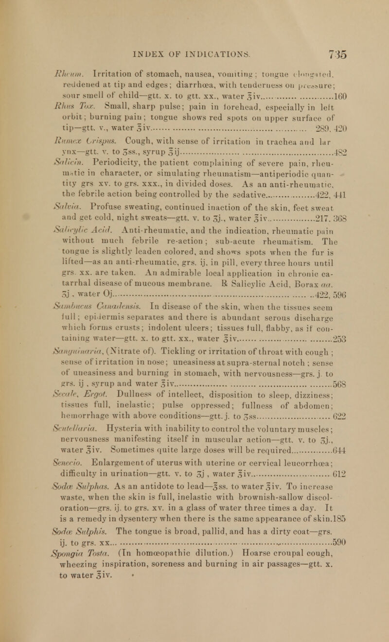 RJu-um. Irritation of stomach, nausea, vomiting; tongue clnngsited, reddened at tip and edges; diarrhoea, with tenderness on pleasure; sour smell of child—gtt. x. to gtt. xx., water §iv 160 Rhus Tux. Small, sharp pulse; pain in lorehead, especially in left orbit; burning pain ; tongue shows red spots on upper surface of tip—gtt. v., water 5*iv 280. -120 Ritmex Lrispus. Cough, with sense of irritation in trachea and lar ynx—gtt. v. to 3ss., syrup 3ij 4S2 Salicin. Periodicity, the patient complaining of severe pain, rheu- matic in character, or simulating rheumatism—antiperiodic quan- tity grs xv. togrs. xxx., in divided doses. As an anti-rheumatic, the febrile action being controlled by the sedative 422, 441 Sahia. Profuse sweating, continued inaction of the skin, feet sweat and get cold, night sweats—gtt. v. to 3j., water giv 217. 368 Salicylic Acid. Anti-rheumatic, and the indication, rheumatic pain without much febrile re-action ; sub-acute rheumatism. The tongue is slightly leaden colored, and shows spots when the fur is lilted—as an anti-rheumatic, grs. ij, in pill, every three hours until grs. xx. are taken. An admirable local application in chronic ca- tarrhal disease of mucous membrane. R Salicylic Acid, Borax ma. 3j , water Oj 422, 596 Sambucus Canadensis. In disease of the skin, when the tissues seem lull: epi.lermis separates and there is abundant serous discharge which forms crusts; indolent ulcers; tissues lull, flabby, as if con- taining water—gtt. x. to gtt. xx., water 5iv 253 Sanyuinaria, (Nitrate of). Tickling or irritation of throat with cough ; sense of irritation in nose; uneasiness at supra-sternal notch ; sense of uneasiness and burning in stomach, with nervousness—grs. j. to grs. ij . syrup and water §iv 568 Secafe, Ergot. Dullness of intellect, disposition to sleep, dizziness; tissues full, inelastic; pulse oppressed; fullness of abdomen; hemorrhage with above conditions—gtt. j. to 3ss 622 Scutellaria. Hysteria with inability to control the voluntary muscles; nervousness manifesting itself in muscular action—gtt. v. to 3j., water Jiv. Sometimes quite large doses will be required... 644 Senecio. Enlargement of uterus with uterine or cervical leucorrhcea; difficulty in urination—gtt. v. to 3j , water jfiv 612 Sadie Sulphas. As an antidote to lead—Sss. to water siv. To increase waste, when the skin is full, inelastic with brownish-sallow discol- oration—grs. ij. to grs. xv. in a glass of water three times a day. It is a remedy in dysentery when there is the same appearance of skin.185 Soda Sulphis. The tongue is broad, pallid, and has a dirty coat—grs. ij. to grs. xx 590 Spongia Tosta. (In homoeopathic dilution.) Hoarse croupal cough, wheezing inspiration, soreness and burning in air passages—gtt. x. to water 3iv.