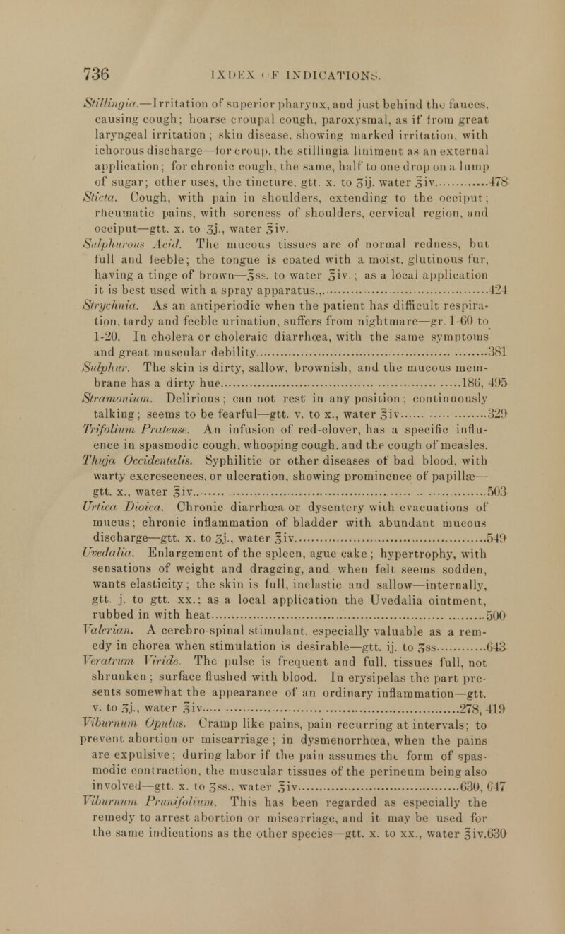 StiUingia.—Irritation of superior pharynx, and just behind the fauces, causing cough; hoarse croupal cough, paroxysmal, as it' from great laryngeal irritation ; skin disease, showing marked irritation, with ichorous discharge—fur croup, the stillingia liniment as an external application ; for chronic cough, the same, halt' to one drop on a lump of sugar; other uses, the tincture, gtt. x. to oij. water 3*iv 17s Sticta. Cough, with pain in shoulders, extending to the occiput; rheumatic pains, with soreness of shoulders, cervical region, and occiput—gtt. x. to J5j., water 3*iv. Sulphurous Arid. The mucous tissues are of normal redness, but full and feeble; the tongue is coated with a moist, glutinous fur, having a tinge of brown—5s*. to water §iv. ; as a local application it is best used with a spray apparatus., 424 Strychnia. As an antiperiodic when the patient has difficult respira- tion, tardy and feeble urination, suffers from nightmare—gr. 1-60 to 1-20. In cholera or choleraic diarrhoea, with the same symptoms and great muscular debility 381 Sulphur. The skin is dirty, sallow, brownish, and the mucous mem- brane has a dirty hue 18u', 495 Stramonium. Delirious; cannot rest in any position ; continuously talking; seems to be fearful—gtt. v. to x., water §iv 329 Trifoliuim Pratense. An infusion of red-clover, has a specific influ- ence in spasmodic cough, whooping cough, and the cough of measles. Thuja Occideiitalis. Syphilitic or other diseases of bad blood, with warty excrescences, or ulceration, showing prominence of papillae— gtt. x., water Si v.. 503 Urtica Dioica. Chronic diarrhoea or dysentery with evacuations of mucus; chronic inflammation of bladder with abundant mucous discharge—gtt. x. to water §.iv 540 UvedaKa. Enlargement of the spleen, ague cake ; hypertrophy, with sensations of weight and dragging, and when felt seems sodden, wants elasticity ; the skin is full, inelastic and sallow—internally, gtt. j. to gtt. xx.; as a local application the Uvedalia ointment, rubbed in with heat 500 Valerian. A cerebro spinal stimulant, especially valuable as a rem- edy in chorea when stimulation is desirable—gtt. ij. to 3ss 643 Veratrum Viride. The pulse is frequent and full, tissues full, not shrunken ; surface flushed with blood. In erysipelas the part pre- sents somewhat the appearance of an ordinary inflammation—gtt. v. to water giv 278, 419 Viburnum Opulus. Cramp like pains, pain recurring at intervals; to prevent abortion or miscarriage ; in dysmenorrhoea, when the pains are expulsive; during labor if the pain assumes the form of spas- modic contraction, the muscular tissues of the perineum being also involved—gtt. x. to 3ss.. water giv 630, 647 Viburnum Prunifolium. This has been regarded as especially the remedy to arrest abortion or miscarriage, and it may be used for the same indications as the other species—gtt. x. to xx., water 5iv.G30