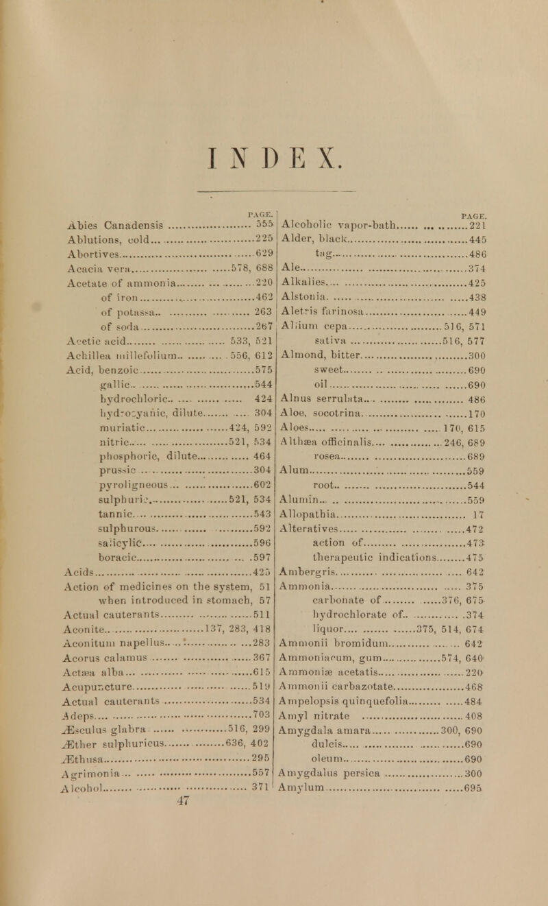 PAGE. Abies Canadensis 555 Ablutions, cold 225 Abortives 629 Acacia vera 578, 688 Acetate of ammonia 220 of iron 462 of potassa 263 of soda 267 Acetic acid 533, 521 Achillea millefolium 556, 612 Acid, benzoic 575 gallic 544 hydrochloric 424 hydrocyanic, dilute 304 muriatic 424, 592 nitric. 521, 534 phosphoric, dilute 464 prus>ic 304 pyrol igneous 602 sulphuric. 521, 534 tannic 543 sulphurous 592 salicylic 596 boracic 597 Acids 425 Action of medicines on the system, 51 when introduced in stomach, 57 Actual cauterants 511 Aconite.. 137, 283, 418 Aconitum napellus—! 283 Acorus calamus 367 Actaea alba 615 Acupuncture 51 a Actual cauterants 534 Adeps 703 ^Esculus glabra 516, 299 ^Ether sulpburieus 636, 402 ^Ethusa 295 Agrimonia 557 Alcohol 371 47 PAGE. Alcoholic vapor-bath 221 Alder, black 445 tag 486 Ale 374 Alkalies 425 Alstonia 438 Aletris farinosa 449 Allium cepa.... 516, 571 sativa 516, 577 Almond, bitter 300 sweet 690 oil 690 Alnus serrubita.. 486 Aloe, socotrina 170 Aloes 170, 615 Althaea officinalis 246, 689 rosea 689 Alum 559 root 544 Alumin 559 Allopathia 17 Alteratives 472 action of 473 tb era pen tic indications 4 75 Ambergris 642 Ammonia 375 carbonate of 376, 675 hydrochlorate of. 374 liquor 375, 514, 674 Ammonii bromidum 642 Ammoniaoum, gum 574, 640' Ammonias aeetatis 22U Ammonii carbazotate 468 Ampelopsis quinquefolia 484 Amyl nitrate 408 Amygdala amara 300, 690 dulcis 690 oleum 690 Amygdalus persica 300 Amylum 695