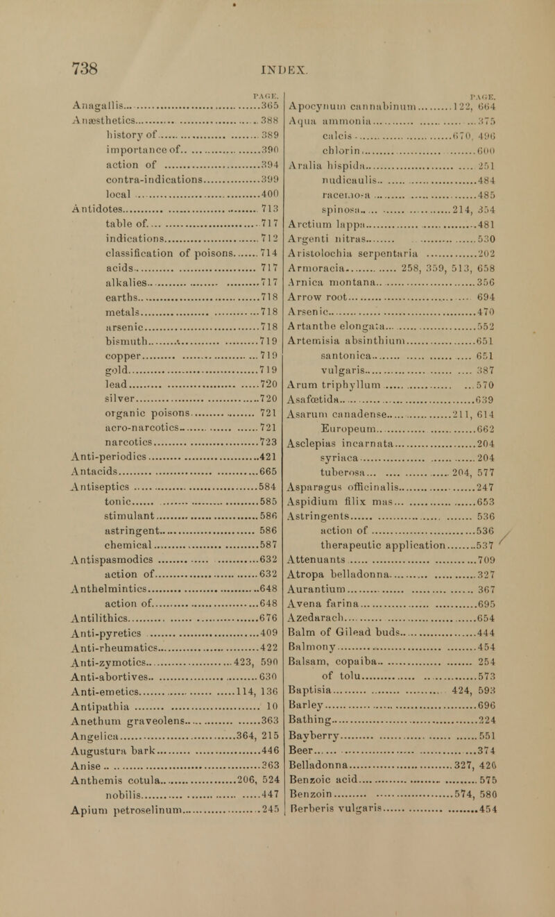 PAGE, Anagallis... 305 A naesthetics .. 388 history of 389 importance of 390 action of 394 contra-indications 399 local 400 Antidotes 713 table of. 717 indications 7 I 2 classification of poisons 714 acids 717 alkalies 717 earths 718 metals 718 arsenic 718 bismuth •. 719 copper 719 gold 719 lead 720 silver 720 organic poisons 721 aero-narcotics- 721 narcotics 723 Anti-periodics 421 Antacids 665 Antiseptics 584 tonic 585 stimulant 586 astringent 586 chemical 587 Antispasmodics 632 action of 632 Anthelmintics 648 action of 648 Antilithics 676 Anti-pyretics 409 Anti-rheumatics 422 Anti-zymotics 423, 590 Anti-abortives 630 Anti-emetics 114, 136 Antipathia 10 Anethum graveolens 363 Angelica 364, 215 Augustura bark 446 Anise 363 Anthemis cotula 206, 524 nobilis 447 Apiuni petroselinum .245 PACE. Apocynum cannahinum 122, 664 Aqua ammonia 375 calcis - 670, 496 chlorin 600 Aralia hispidu 251 nudicaulis 484 racei.io-a 485 spinosa 214, 354 Arctium lappa 481 Argenti nitras 530 Aristolochia serpentaria 202 Armoracia 258, 359, 513, 658 Arnica montana.. 356 Arrow root ... 694 Arsenic 470 Artantho elongata... 552 Artemisia absinthium r,:, 1 santonica 651 vulgaris 387 Arum triphyllum 570 Asafoetida 639 Asarum canadense 211, 614 Europeum 662 Asclepias incarnata 204 syriaca 204 tuberosa 204, 577 Asparagus officinalis 247 Aspidium filix mas 653 Astringents 536 action of 536 therapeutic application 5 ;7 Attenuants 709 Atropa belladonna 32 7 Aurantium 367 Avena farina 695 Azedarach 654 Balm of Gilead buds 444 Balmony 454 Balsam, copaiba 254 of tolu 573 Baptisia 424, 593 Barley 696 Bathing 224 Bayberry 551 Beer 374 Belladonna 327, 42ft Benzoic acid 575 Benzoin 574, 580 Berberis vulgaris 454