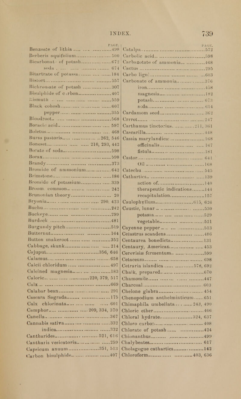 PAGE. Benzoate of lithia 498 Pnrberis aquif'olium 500 Bicarbonat- of potash 672 soda 674 Bitartrate of potass* 184 Bistort 557 Bichromate of potash 307 Bisulphide of c irbon 407 fckunutti 559 Black cohosh 607 pepper 355 Bloodroot.. 568 Boracic acid.. 597 Boletus 468 Bursa pastoris 262, 546 Boneset 210, 293, 442 Borate of soda 598 Borax 598 Brandy 373 Bromide of ammonium 642 Brimstone 186 Bromide of potassium 339 Broom common.. 242 Brunotiian theory 20 Bryonia 290, 423 Buclm 242 Buckeye 299 Burdock 481 Burgundy pitch 519 Butternut 164 Button snakeroot 352 Cabbage, skunk 214 Cajuput 356, 646 Calamus 658 Calcii chloridum 497 Calcined magnesia 183 Caloric 220, 379, 517 Calx 669 Calabar bean 291 Cascara Sagrada 175 Calx chlorinata 601 Camphor 209, 334, 370 Canella 367 Cannabis sativa 332 indica 332 Cantharides 521, 61 6 Cant bans vesicatoria 259 Capsicum anuum 351, 513 »!arbon bisulphide 407 Catalpa 572 Carbolic acid 598 Carbazotate of ammonia 468 Cactus 295 Carbo ligni 603 Carbonate of ammonia.... 376 iron 458 magnesia 1 8*2 potash 07.. s-;da 014 Cardamom seed 302 Crrrot 2 47 Carthamus tinctorius 211, 361 Cascarilla 448 Cassia marylandica: 1 68 officinalis 107 fistula 181 Castor (Ul Oil 168 Catechu 545 Cathartics 139 action of. 140 therapeutic indications 144 recapitulation 157 Caulophyllum 01 5, 020 Caustic, lunar 530 potassa 529 vegetable 521 Cayenne pepper.. 513 Celastrus scandens 486 Centaurea boriedicta 131 Centaury, American 453 Cerevisia? fermentum 599 Cetaceum 698 Cetraria islandica 578, 692 Chalk, prepared 070 Chamomile 447 Charcoal 603 Chelone glabra 454 Chenopodium anthelminticum 651 Chimaphila umbellata 243, 490 Chloric ether 406 Chloral hydrate 324, 037 Chloro curbo:. 408 Chlorate of potash 424 Chionanthus 499 Chalybeates 617 Cholagogue cathartics 142 Chloroform 403, 636