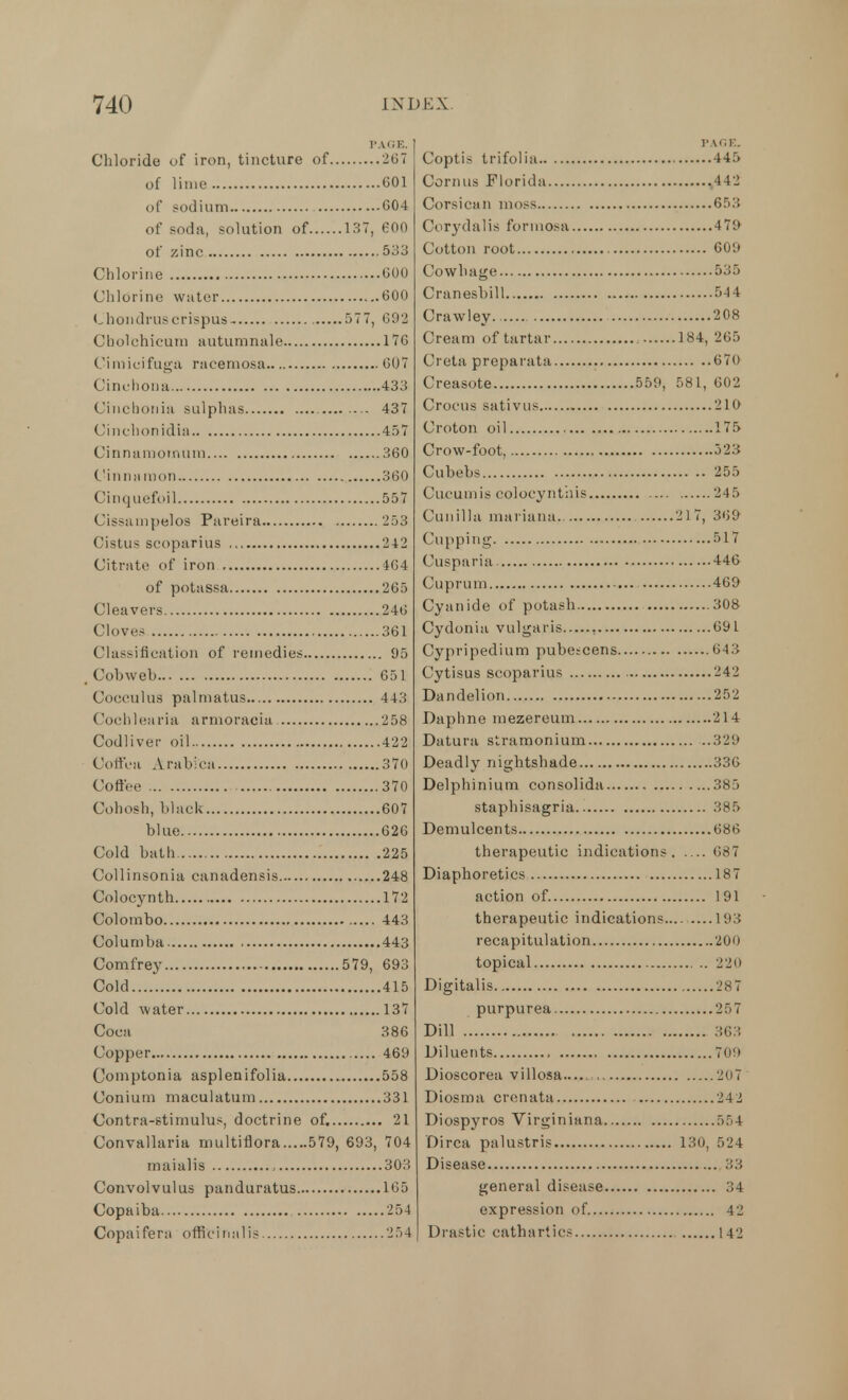 PAGE. Chloride of iron, tincture of 267 of lime G01 of sodium 004 of soda, solution of 137, 600 of zinc 533 Chlorine 000 Chlorine water 000 Chondruscrispus 577, 692 Cholchicum autumnale 170 Cimieifuga racemosa 007 Cinchona 433 Cinchonia sulphas 437 Cinchonidia 457 Cinnamomum 360 Cinnamon 360 Cinquefoil 557 Cissampelos Pareira 253 Cistus scoparius 242 Citrate of iron 464 of potassa 265 Cleavers 246 Cloves 361 Classification of remedies 95 _ Cohweh 651 Cocculus palmatus 443 Cochlearia a rmorac'ia 'J 5 8 Codliver oil 422 Coffea Arabica 370 Coffee 370 Cohosh, black 607 blue 626 Cold bath 225 Collinsonia canadensis 248 Colocynth 172 Colombo 443 Coluniba 443 Comfrey 579, 693 Cold 415 Cold water 137 Coca 386 Copper 469 Comptonia asplenifolia 558 Conium maculatum 331 Contra-stimulus, doctrine of. 21 Convallaria multiflora 579, 693, 704 maialis 303 Convolvulus panduratus 165 Copaiba 254 Copaifera officinalis 254 I'A HE. Coptis trifolia 445 Cornus Florida .442 Corsican moss 653 Corydalis formosa 4 79 Cotton root 609 Cowhage 535 Cranesbill 544 Crawley 208 Cream of tartar 184, 265 Creta prepatata 670 Creasote 559, 581, 602 Crocus sativus 210 Croton oil 175 Crow-foot, 523 Cubebs 255 Cucumis colocynthis 245 Cunilla mariana. 217, 369 Cupping 517 Cusparia 446 Cuprum 469 Cyanide of potash 308 Cydonia vulgaris 691 Cypripedium pube;cens 643 Cytisus scoparius 242 Dandelion 252 Daphne mezereum 214 Datura stramonium 329 Deadly nightshade 336 Delphinium consolida 385 staphisagria 385 Demulcents 686 therapeutic indications 687 Diaphoretics 187 action of. 191 therapeutic indications 193 recapitulation 200 topical , .. 220 Digitalis 287 purpurea 25 7 Dill 363 Diluents 70!> Dioscorea villosa— 207 Diosma crenata 242 Diospyros Virginiana 554 Dirca palustris 130, 524 Disease 33 general disease 34 expression of 42 Drastic cathartics 142