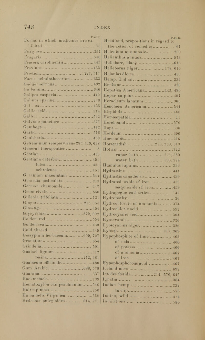 PAGE. Forms in which medicines are ex- hibited TO Foxg.ove 257 Fragaria 556 Frasera caroliisensis.. 44:; Fruxinus 4 5 3 Friction ... 227, 51 7 Fucus helniinthoeorton 653 <iu> 1 us morrhua 492 (in I bun urn 640 Galipeu cusparia 440 Galium aparine 246 Gall, ox 455 Gallic acid 544. Galls 542 Gal va no-puncture 377 Gamboge 112 Garlic. 516 Gaultberia 488 Gelseminum sempervirens 285, 419, 638 General therapeutics 8 Gentian 450 Gontiar.u catesba/i 451 lutea 450 ochroleuca 451 G ranium rnaoulatum 544 Gerardia pediculata 213 German chamomile 447 Geum rivale 550 Gillenia trifoliata 1 2 1 Ginger 215, 354 Ginseng 45-1 Glytyrrhiza 579, 692 Golden rod 554 Golden seal 439 Gold thread 445 Gossypium herbaceuiw 609, 7o7 Granatuin 654 Grindelia 501 Guaiaci lignum -21 2 resina 212, 481 Guaiacum officinale 480 Gum Arabic 688, 578 Guarana. 337 Haekmetack 239 Hematoxylon campeachianum 546 Uaircap moss 256 Hamamelis Virginica 558 Hedeoma pnlegioides 614. 211 Headland, propositions in regard to the action of remedies 61 Helenium autumnale.. 209 Belianthus animus 573 Hellebore, black 616 llelleborus niger 178, 610 Helonias dioica 450 Hemp, Indian 332 Henbane 326 Hepatica Americana 443, 490 llepar sulphur 497 Heracleum lanatum 365 Heuchera Americana 544 Hispidula 48s Ilomoeopathia 11 Horehound 5 76 Hops 336 Hordeum ,, 696 Horsemiift 216 Horseradish 258, 359, 513 Hot air 222 vapor bath 223, 380 water bath 136, 224 Humulus lupulus 336 Hydrastine 441 Hydrastis canadensis 439 Hydrated oxide 1 f iron 459 sesquioxide ( f iron 459 Hydragogue cathartics 142 Hydropathy... 26 Hydrochlorate of ammonia 374 Hydrochloric acid 592 Hydrocyanic acid 304 Hyoscyamia 326 Hyoscyamus niger 326 Hyssop 217, 369 Hypophosphite of lime 465 of soda 466 of potassa 466 of ammonia 467 of iron 467 Hypophosphorous acid 467 Iceland moss 692 Ictodes fceiida 214, 576, 64; Ignatia 384 Indian hemp :;32 turnip f,7(> Ii.di_o, wild Inhalations f,g(j