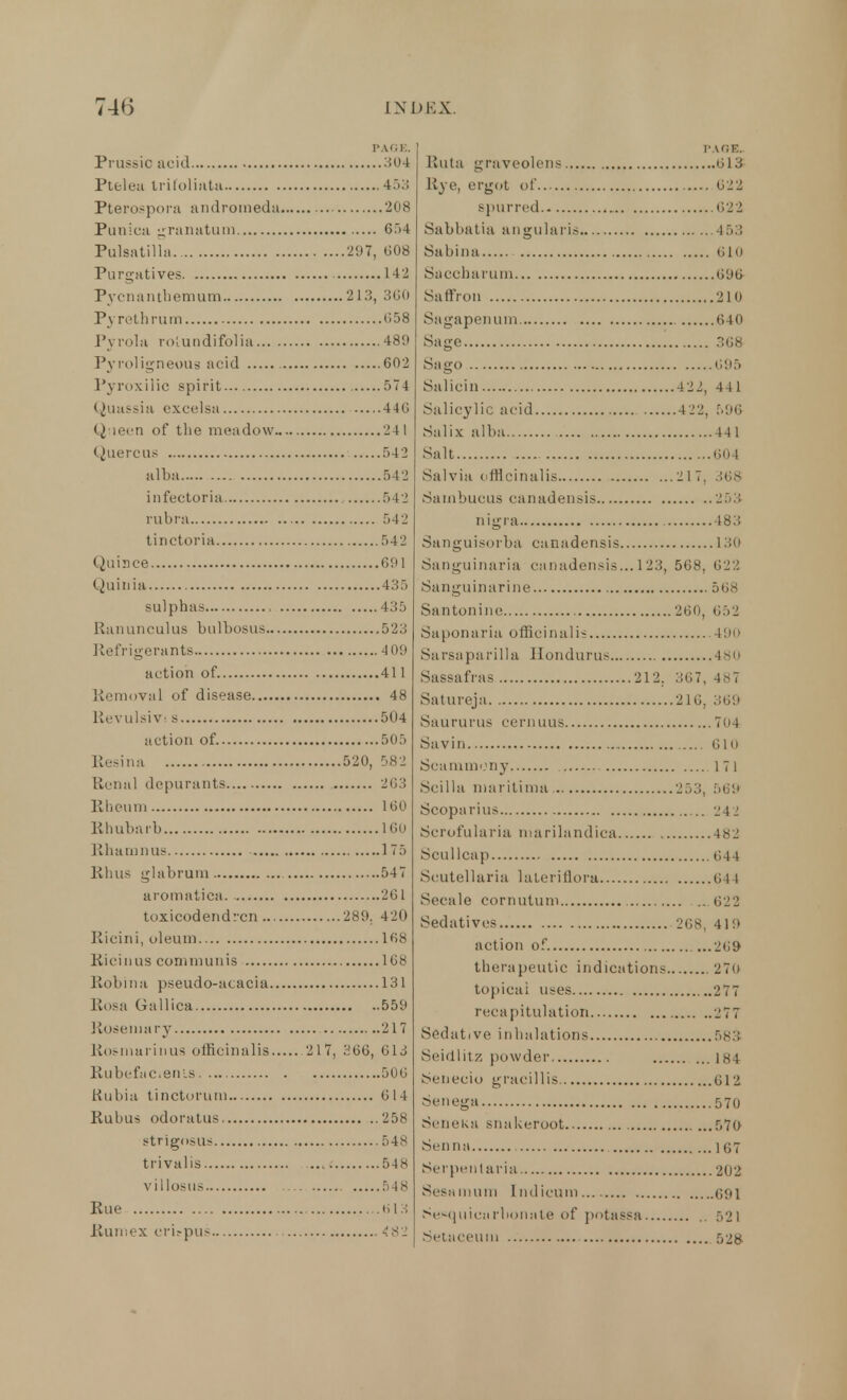 PAGE, Prussic acid 304 Ptelea tritoliata 453 Pterospora andromeda 208 Puniea granatum 654 Pulsatilla 297, 608 Purgatives 142 Pycna nth em urn 213, 300 Pyrethrurn 058 Pyrola rolundifol ia 489 Pyroligneous acid 602 Pypoxilic spirit 574 Quassia excelsa 44G Queen of the meadow 24 1 Quercus 542 alba 542 infectoria 542 rubra 542 tinctoria 542 Quince 691 Quiuia 435 sulphas 435 Ranunculus bulbosus 523 Refrigerants 4 09 action of 411 Removal of disease 48 Revulsivi s 504 action of. 505 Resina 520, 582 Renal dcpurants 203 Rheum 100 Rhubarb 160 Rhamnus 175 Rhus glabrum 547 aromatica. 261 toxicodendron 289. 420 Ricini, oleum 168 Ricinus communis 168 Robin a pseudo-acacia 131 Rosa Gallica 559 Rosemary 217 Rosmarinus officinalis 2 17, .'^66, 613 Rubefacients. 500 Rubia tinctorum 614 Rubus odoratus 258 strigosus 548 trivalis 548 villosus 548 Rue 613 Rum ex erifpus 48i PAGE. Ruta graveolcns 613 Rye, ergot of 622 spurred 622 Sabbatia angular is 4 53 Sabina 6lo Saccharum 096 Saffron 210 Sagapenurn 640 Sage 308 Sago 095 Salicin 422, 441 Salicylic acid 422, 596 Salix alba 441 Salt 604 Salvia officinalis 217. 368 Sarnbucus canadensis 253 nigra 483 Sanguisorba canadensis 130 Sanguinaria canadensis... 1 23, 568, 622 Sanguinarine 568 San ton in e 260, 652 Saponaria officinalis 490 Sa rsaparilla Hondurus 480 Sassafras 212. 367, 487 Satureja 216, 369 Saururus ceriums 704 Savin GH) Scammony 171 Scilla marilima 253, 569 Scoparius 242 Scrofularia marilandica 482 Scullcap 644 Scutellaria lateriflora 04 1 Secale cornutum .. 622 Sedatives 268, 419 action of. ...269 therapeutic indications 27o topical uses 277 recapitulation 'J77 Sedative inhalations 583 Seidlitz powder 184 Senecio gracillis 612 Senega 570 Seneka snakeroot 570 Senna 107 Serpent aria 202 Sesamum Indicum 091 Sesquiearbonate of potassa 521 Setaceum 528