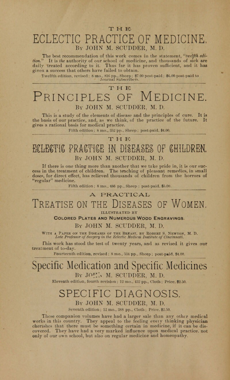 T Tt EC ECLECTIC PRACTICE OF MEDICINE, By JOHN M. SCUDDER, M. D. The best recommendation of this work comes in the statement, twelfth edi- tion. It is the authority of our school of medicine, and thousands of sick are daily treated according to it. Tims far it has proven sufficient, and it has given a success that others have failed to obtain. Twelfth edition, revised : 8 mo., siti pp., Sheep; $7.00 post-paid : $<>.00 post-paid to Journal Subscribers. THE Principles of Medicine. By JOHN M. SCUDDER, M. D. This is a study of the elements of disease and the principles of cure. It is the basis of our practice, and, as we think, of the practice of the future. It gives a rational basis for medical practice. Fifth edition ; 8 mo., .352 pp., Sheep ; post-paid. $4.00. T 11 F mum PRACTISE IN DISEASES of children. By JOHN M. SCUDDER, M. D. If there is one thing more than another that we take pride in, it is our suc- cess in the treatment of children. The teaching of pleasant remedies, in small doses, for direct effect, has relieved thousands of children from the horrors of regular medicine. Fifth edition ; 8 mo., 486 pp., Sheep : post-paid, $r>.00. A. PRACTICAL Treatise on the Diseases of Women. illustrated by Colored Plates and Numerous Wood Engravings. By JOHN M. SCUDDER, M. D. With a Paper on the Diseases of the Breast, by Robert S. Newton, M. D. Late Professor of Surgery in the Eclectic Medical Institute of Cincinnati. This work has stood the test of twenty years, and as revised it gives our treatment of to-day. Fourteenth edition, revised ; S mo., 534 pp., Sheep ; post-paid, $4.00. Specific Medication and Specific Medicines By JO'TIn M. SCUDDER. M. D. Eleventh edition, fourth revision ; 12 mo., 432 pp., Cloth ; Price, $2.50. SPECIFIC DIAGNOSIS. By JOHN M. SCUDDER, M. D. Seventh edition; 12 mo., 388 pp., Cloth ; Price, $2.50. These companion volumes have had a larger sale than any other medical works in this country. They appeal to the feeling eveiy thinking physician cherishes that there must be something certain in medicine, if it can be dis- covered. They have had a very marked influence upon medical practice, not only of our own school, but also on regular medicine and homeopathy.