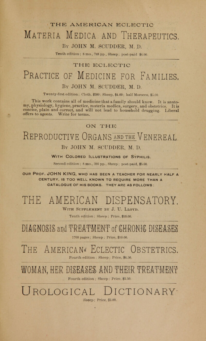 THE; AMERICAN ECLECTIC Materia Medica and Therapeutics. By JOHN M. SCUDDER, M. ,D. Tenth edition ; 8 mo., 748 pp., Sheep; post-paid $6.00. THE ECLECTIC Practice of Medicine for Families, By JOHN M. SCUDDER, M. D. Twenty-first edition ; Cloth, 8300: Sheep, 84.00; half Morocco, $5.00. This work contains all of medicine that a family should know. It is anato- my, physiology, hygiene, practice, materia medica, surgery, and obstetrics. It is concise, plain and correct, and will not lead to household drugging. Liberal offers to agents. Write for terms. ON THE Reproductive Organsmit™ Venereal, By JOHN M. SCUDDER, M. D. With Colored Illustrations of Syphilis. Second edition ; 8 mo., 393 pp.. Sheep : post-paid, $5.00. our Prof. JOHN KING, who has been a teacher for nearly half a CENTURY, IS TOO WELL KNOWN TO REQUIRE MORE THAN A CATALOGUE OF HIS BOOKS. THEY ARE AS FOLLOWS : THE AMERICAN DISPENSATORY, With Supplement by J. U. Lloyd. Tenth edition ; Sheep ; Price. $10.00. DIAGNOSIS and TREATMENT of gHRONIS DISEASES 1700 pages; Sheep; Price, $10.00. The American* Eclectic Obstetrics. Fourth edition ; Sheep ; Price, $G.50. WOMAN, HER DISEASES AND THEIR TREATMENT Fourth edition ; Sheep; Price, $3.50. Urological Dictionary- Sheep; Price, $3.00.