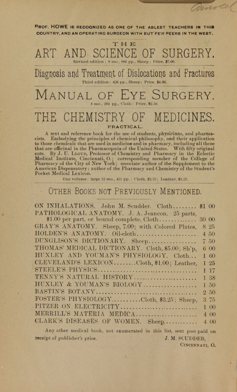 pROF. HOWE 18 RECOGNIZED AS ONE OF THE ABLEST TEACHER8 IN THI* COUNTRY, AND AN OPERATING SURGEON WITH BUT FEW PEER8 IN THE WE8T. ART AND SCIENCE OF SURGERY. Revised edition ; 8 mo., KKG pp.. Sheep ; Price, $7.00. Diagnosis and Treatment of Dislocations and Fractures Third edition ; 426 pp., Sheep ; Price, $4.00. Manual of Eye Surgery. 8 mo., 204 pp., Clotll: Price, $2.50. THE CHEMISTRY OF MEDICINES. PRACTICAL. A text and reference book for the use of students, physicians, and pharma- cists. Embodying the principles of chemical philosophy, and their application to those chemicals that are used in medicine and in pharmacy, including all those that are officinal in the Pharmacopoeia of the United States. With fifty original cuts. By J. U. Lloyd, Professor of Chemistry and Pharmacy in the Eclectic Medical Institute, Cincinnati, O.; corresponding member of the College of Pharmacy of the City of New York; associate author of the Supplement to the American Dispensatory ; author of the Pharmacy and Chemistry of the Student's Pocket Medical Lexicon. One volume; large 12 mo., 45] pp.: Cloth, $2.75; Leather, $3.25. Other Books not Previously Mentioned, ON INHALATIONS. John M. Scudder. Cloth $1 00 PATHOLOGICAL ANATOMY. J. A. Jeancon. 25 parts, $1.00 per part, or bound complete, Cloth 30 00 GRAY S ANATOMY. Sheep, 7.00; with Colored Plates, 8 25 HOLDEN'S ANATOMY. Oil-cloth 4 50 DUNGLISON S DICTIONARY. Sheep 7 50 THOMAS1 MEDICAL DICTIONARY. Cloth, $5.00; Sh'p, 6 00 HENLEY AND YOUMAN'S PHYSIOLOGY. Cloth... 1 60 CLEVELAND'S LEXICON Cloth, $1.00; Leather, 1 25 STEELE'S PHYSICS 1 17 TEN NY'S NATURAL HISTORY 1 38 HUXLEY & YOUMAN'S BIOLOGY 1 50 BASTIN'S BOTANY 2 50 FOSTER S PHYSIOLOGY Cloth, $3.25; Sheep, 3 75 PITZER ON ELECTRICITY 1 00 MERRILLS MATERIA MEDICA 4 00 CLARK'S DISEASES OF WOMEN. Sheep 4 00 Any other medical book, not enumerated in this list, sent post paid on receipt of publish*-r*s price. J. M. SCUDDER, Cincinnati, (X