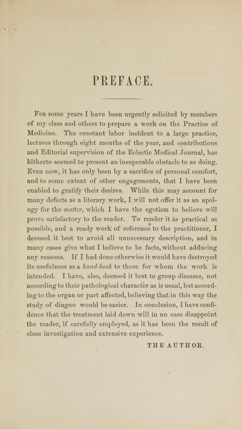 PREFACE. For some years I have been urgently solicited by members of my class and others to prepare a ■work on the Practice of Medicine. The constant labor incident to a large practice, lectures through eight months of the year, and contributions and Editorial supervision of the Eclectic Medical Journal, has hitherto seemed to present an insuperable obstacle to so doing. Even now, it has only been by a sacrifice of personal comfort, and to some extent of other engagements, that I have been enabled to gratify their desires. While this may account for many defects as a literary work, I will not offer it as an apol- ogy for the matter, which I have the egotism to believe will prove satisfactory to the reader. To render it as practical as possible, and a ready work of reference to the practitioner, I deemed it best to avoid all unnecessary description, and in many cases give what I believe to be facts, without adducing any reasons. If I had done otherwise it would have destroyed its usefulness as a hand-book to those for whom the work is intended. I have, also, deemed it best to group diseases, not according to their pathological character as is usual, but accord- ing to the organ or part affected, believing that in this way the study of diagno would be easier. In conclusion, I have confi- dence that the treatment laid down will in no case disappoint the reader, if carefully employed, as it has been the result of close investigation and extensive experience. THE AUTHOR.