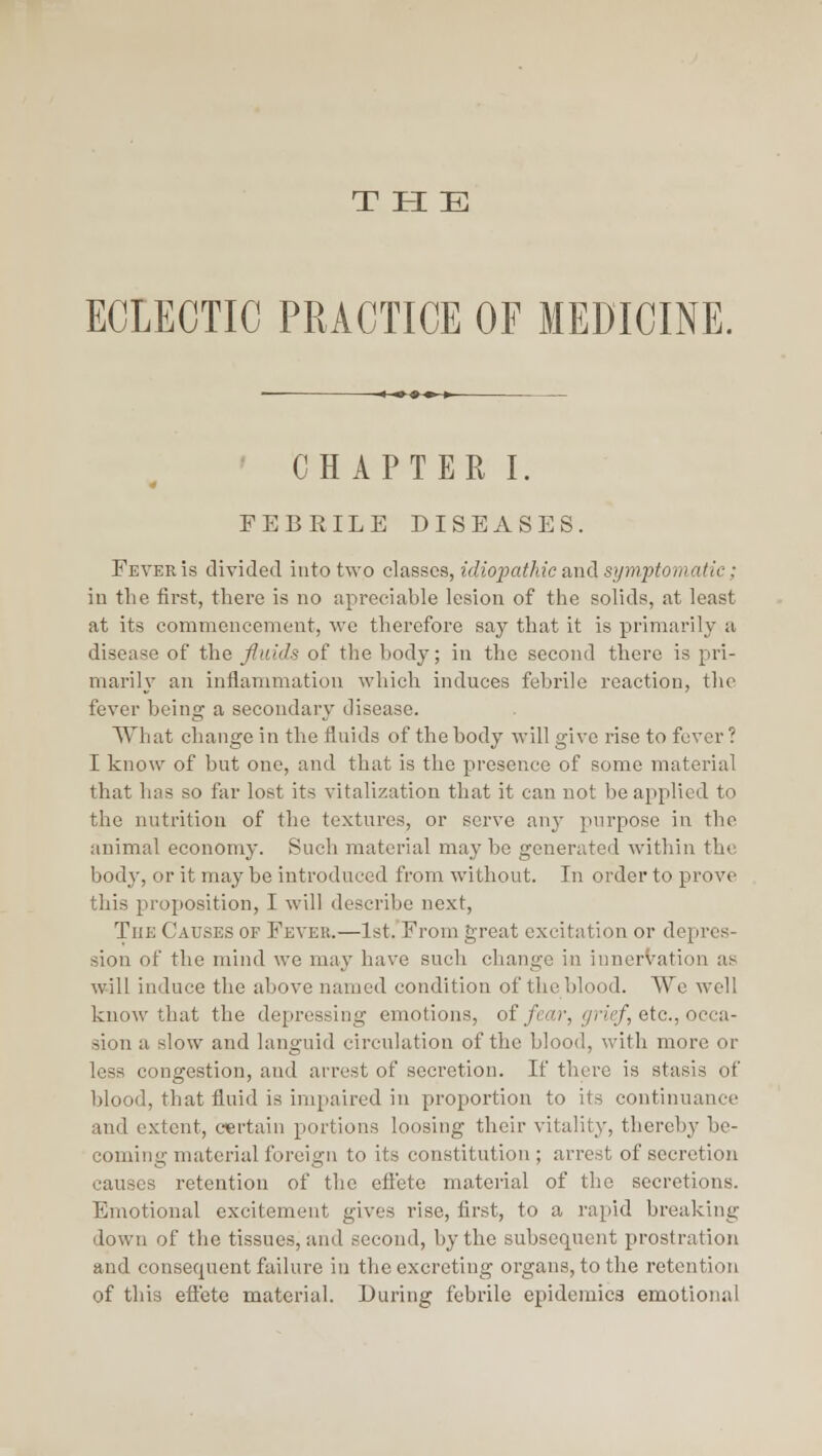 ECLECTIC PRACTICE OF MEDICINE. CHAPTER I. FEBRILE DISEASES. Fever is divided into two classes, idiopathic and symptomatic; in the first, there is no apreciable lesion of the solids, at least at its commencement, we therefore say that it is primarily a disease of the fluids of the body; in the second there is pri- marily an inflammation which induces febrile reaction, the fever being a secondary disease. What change in the fluids of the body will give rise to fever ? I know of but one, and that is the presence of some material that has so far lost its vitalization that it can not be applied to the nutrition of the textures, or serve any purpose in the animal economy. Such material may be generated within the body, or it may be introduced from without. In order to prove this proposition, I will describe next. The Causes of Fever.—1st. From great excitation or depres- sion of the mind we may have such change in innervation as will induce the above named condition of the blood. We well know that the depressing emotions, of/ea;-, </?•«>/, etc., occa- sion a slow and languid circulation of the blood, with more or less congestion, and arrest of secretion. If there is stasis of blood, that fluid is impaired in proportion to its continuance and extent, certain portions loosing their vitality, thereby be- coming material foreign to its constitution ; arrest of secretion causes retention of the efieto material of the secretions. Emotional excitement gives rise, first, to a rapid breaking down of the tissues, and second, by the subsequent prostration and consequent failure in the excreting organs, to the retention of this eftete material. During febrile epidemics emotional