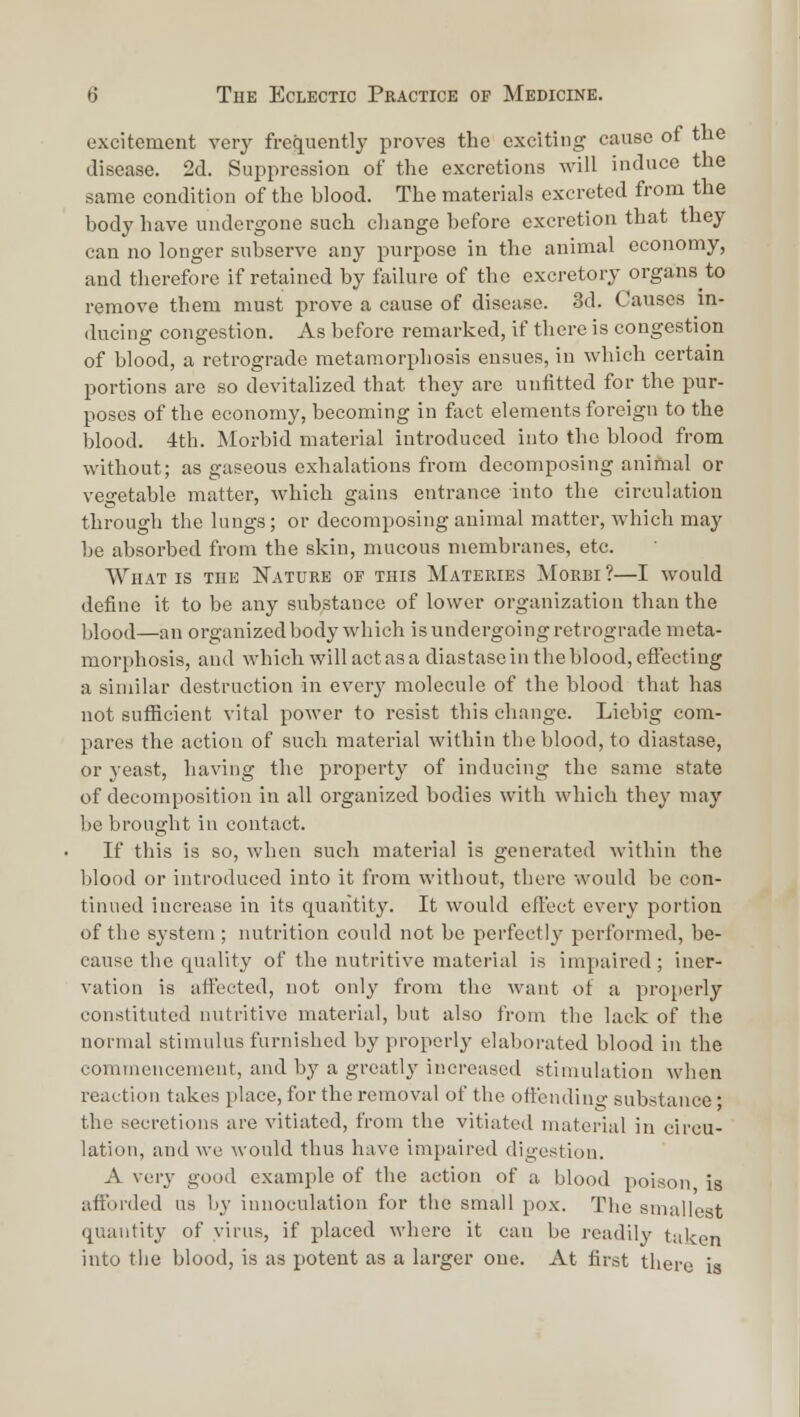 excitement veiy frequently proves the exciting cause of the disease. 2d. Suppression of the excretions will induce the same condition of the blood. The materials excreted from the body have undergone such change before excretion that they can no longer subserve any purpose in the animal economy, and therefore if retained by failure of the excretory organs to remove them must prove a cause of disease. 3d. Causes m- ducing congestion. As before remarked, if there is congestion of blood, a retrograde metamorphosis ensues, in which certain portions are so devitalized that they are unfitted for the pur- poses of the economy, becoming in fact elements foreign to the blood. 4th. Morbid material introduced into the blood from without; as gaseous exhalations from decomposing animal or vegetable matter, which gains entrance into the circulation through the lungs; or decomposing animal matter, which may be absorbed from the skin, mucous membranes, etc. What is the ITature of this Materies Morbi ?—I would define it to be any substance of lower organization than the blood—an organized body which is undergoing retrograde meta- morphosis, and which will act as a diastase in the blood, efi:ecting a similar destruction in every molecule of the blood that has not suflicient vital power to resist this change. Liebig com- pares the action of such material within the blood, to diastase, or yeast, having the property of inducing the same state of decomposition in all organized bodies with which they may be brought in contact. If this is so, when such material is generated within the blood or introduced into it from without, there would be con- tinued increase in its quantity. It would effect every portion of the system ; nutrition could not be perfectly performed, be- cause the quality of the nutritive material is impaired; iner- vation is affected, not only from the want of a properly constituted nutritive material, but also from the lack of the normal stimulus furnished by properly elaborated blood in the commencement, and by a greatly increased stimulation when reaction takes place, for the removal of the offendino- substance • the secretions are vitiated, from the vitiated material in circu- lation, and we would thus have impaired digestion. A very good example of the action of a blood poison is afforded us by innoculation for the small pox. The smallest quantity of virus, if placed where it can be readily taken into the blood, is as potent as a larger one. At first there is