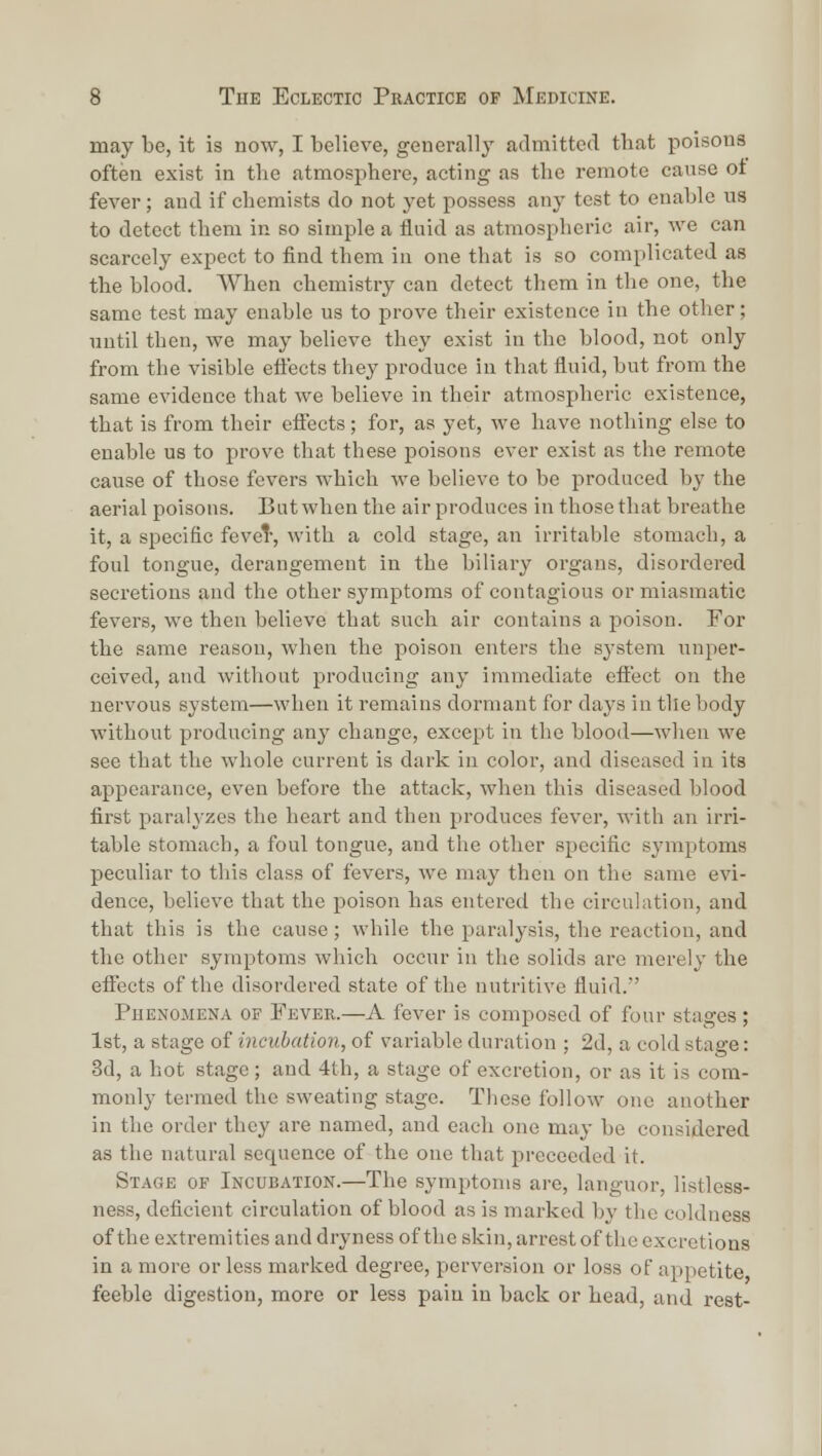 may be, it is now, I believe, generally admitted tbat poisons often exist in the atmosphere, acting as the remote cause ot fever; and if chemists do not yet possess any test to enable U8 to detect them in so simple a fluid as atmospheric air, we can scarcely expect to find them in one that is so complicated as the blood. When chemistry can detect them in the one, the same test may enable us to prove their existence in the other; nntil then, we may believe they exist in the blood, not only from the visible effects they produce in that fluid, but from the same evidence that we believe in their atmospheric existence, that is from their eflects; for, as yet, we have nothing else to enable us to prove that these poisons ever exist as the remote cause of those fevers which we believe to be produced by the aerial poisons. But when the air produces in those that breathe it, a specific fevet-, with a cold stage, an irritable stomach, a foul tongue, derangement in the biliary organs, disordered secretions and the other symptoms of contagious or miasmatic fevers, we then believe that such air contains a poison. For the same reason, when the poison enters the system nnper- ceived, and without producing any immediate effect on the nervous system—when it remains dormant for days intliebody without producing any change, except in the blood—when we see that the whole current is dark in color, and diseased in its appearance, even before the attack, when this diseased blood first paralyzes the heart and then produces fever, with an irri- table stomach, a foul tongue, and the other specific symptoms peculiar to this class of fevers, we may then on the same evi- dence, believe that the poison has entered the circulation, and that this is the cause; while the paralysis, the reaction, and the other symptoms which occur in the solids are merely the effects of the disordered state of the nutritive fluid.' Phenomena op Fever.—A fever is composed of four stages ; 1st, a stage of incubation, of variable duration ; 2d, a cold stage: 3d, a hot stage; and 4th, a stage of excretion, or as it is com- monly termed the sweating stage. These follow one another in the order they are named, and each one may be considered as the natural sequence of the one that preceeded it. Stage of Incubation.—The symptoms are, languor, listless- ness, deficient circulation of blood as is marked by the coldness of the extremities and dryness of the skin, arrest of the excretions in a more or less marked degree, perversion or loss of appetite feeble digestion, more or less pain in back or head, and rest-