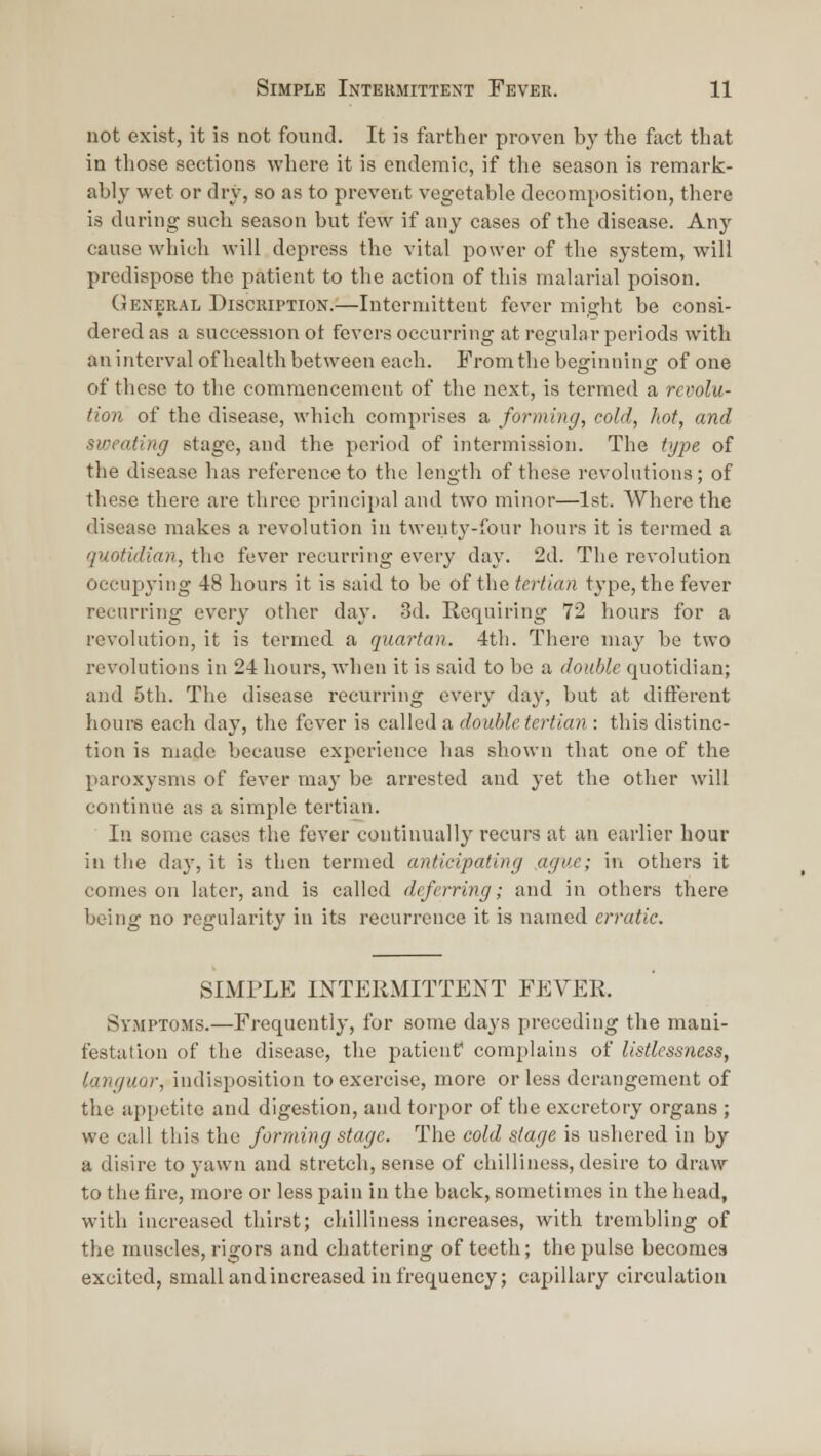 uot exist, it is not found. It is farther proven by the fact that in those sections where it is endemic, if the season is remark- ably wet or dry, so as to prevent vegetable decomposition, there is during such season but few if any cases of the disease. Any cause which will depress the vital power of the system, will predispose the patient to the action of this malarial poison. General Discription.—Intermittent fever might be consi- dered as a succession ot fevers occurring at regular periods with an interval of health between each. From the beginning of one of these to the commencement of the next, is termed a revolu- tion of the disease, which comprises a forming, cold, hot, and sweating stage, and the period of intermission. The type of the disease has reference to the length of these revolutions; of these there are three principal and two minor—1st. Where the disease makes a revolution in twenty-four hours it is termed a quotidian, the fever recurring every day. 2d. The revolution occupying 48 hours it is said to be of the tertian type, the fever recurring every other day. 3d. Requiring 72 hours for a revolution, it is termed a quartan. 4th. There may be two revolutions in 24 hours, when it is said to be a double quotidian; and 5th. Tlie disease recurring every day, but at difterent hours each day, the fever is called a double tertian : this distinc- tion is made because experience lias shown that one of the paroxysms of fever may be arrested and yet the other will continue as a simple tertian. In some cases the fever continually recurs at an earlier hour in the day, it is then termed anticipating ,aguc; in others it comes on later, and is called deferring; and in others there being no regularity in its recurrence it is named erratic. SIMPLE INTERMITTENT FEVER. Symptoms.—Frequently, for some days preceding the mani- festation of the disease, the patient complains of listlessness, languor, indisposition to exercise, more or less derangement of the appetite and digestion, and torpor of the excretory organs ; we call this the forming stage. The cold stage is ushered in by a disire to yawn and stretch, sense of chilliness, desire to draw to the tire, more or less pain in the back, sometimes in the head, with increased thirst; chilliness increases, with trembling of the muscles, rigors and chattering of teeth; the pulse becomes excited, small and increased in frequency; capillary circulation