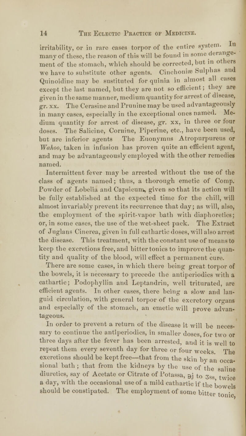irritability, or in r.ire eases torpor of tlio entire system- many of these, the reason of this will be found in some derange- ment of the stomach, which should be corrected, but in others we have to substitute other agents. CinchonisB Sulphas and Quinoidine may be sustituted for quinia in almost all cases except the last named, but they are not so efficient; they are given in the same manner, medium quantity for arrest of disease, gr. XX. The Cerasine and Prunine may be used advantageously in many cases, especially in the exceptional ones named. Me- dium quantity for arrest of disease, gr. xx, in three or four doses. The Salieine, Cornine, Piperine, etc., have been used, but are inferior agents The Euonymus Atropurpureus or Wahoo, taken in infusion has proven quite an efficient agent, and may be advantageously employed with the other remedies named. Intermittent fever may be arrested without the use of the class of agents named; thus, a thorough emetic of Comp. Powder of Lobelia and Capsicunii, given so that its action will be fully established at the expected time for the chill, will almost invariably prevent its recurrence that day; as will, also, the employment of the spirit-vapor bath with diaphoretics; or, in some cases, the use of the wet-sheet pack. The Extract of Juglans Cinerea, given in full cathartic doses, will also arrest the disease. This treatment, with the constant use of means to keep the excretions free, and bitter tonics to improve the quan- tity and quality of the blood, will eflect a permanent cure. There are some cases, in which there being great torpor of the bowels, it is necessary to precede the antiperiodics with a cathartic; Podophyllin and Leptandrin, well triturated, are efficient agents. In other cases, there being a slow and lan- guid circulation, with general torpor of the excretory organs and especially of the stomach, an emetic will prove advan- tageous. In order to prevent a return of the disease it will be neces- sary to continue the antiperiodics, in smaller doses for two or three days after the fever has been arrested, and it is well to repeat them every seventh day for three or four weeks. The excretions should be kept free—that from the skin bv in occa- sional bath ; that from the kidneys by the use of the saline diuretics, say of Acetate or Citrate of Potassa, gj to 3ss t ' a day, with the occasional use of a mild cathartic if the K 1 should be constipated. The employment of some bitter t