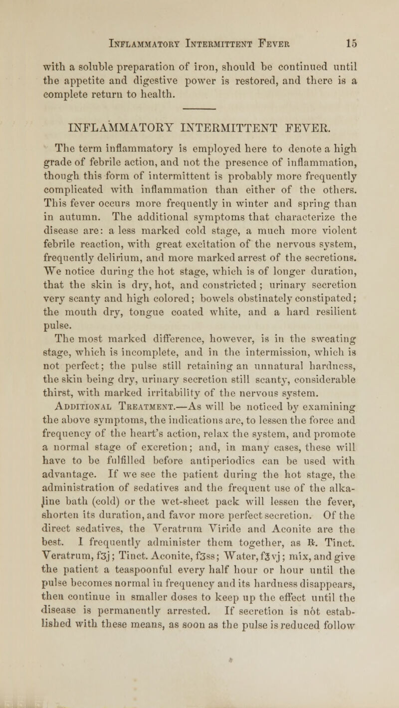 with a soluble preparation of iron, should be continued until the appetite and digestive power is restored, and there is a complete return to health. INFLAMMATORY INTERMITTENT FEVER. The term inflammatory is employed here to denote a high grade of febrile action, and not the presence of inflammation, though this form of intermittent is probably more frequently complicated with inflammation than either of the others. This fever occurs more frequently in winter and spring than in autumn. The additional symptoms that characterize the disease are: a less marked cold stage, a much more violent febrile reaction, with great excitation of the nervous system, frequently delirium, and more marked arrest of the secretions. We notice during the hot stage, which is of longer duration, that the skin is dry, hot, and constricted ; urinary secretion very scanty and high colored; bowels obstinately constipated; the mouth dry, tongue coated white, and a hard resilient pulse. The most marked difi'erence, however, is in the sweating stage, which is incomplete, and in the intermission, which is not perfect; the pulse still retaining an unnatural hardness, the skin being dry, urinary secretion still scanty, considerable thirst, with marked irritability of the nervous sj'stem. Additional Treatment.—As will be noticed by examining the above symptoms, the indications are, to lessen the force and frequency of the heart's action, relax the system, and promote a normal stage of excretion; and, in many cases, these will have to be fulfilled before antiperiodics can be used with advantage. If we see the patient during the hot stage, the administration of sedatives and the frequent use of the alka- line bath (cold) or the wet-sheet pack will lessen the fever, shorten its duration, and favor more perfect secretion. Of the direct sedatives, the Veratrum Viride and Aconite are the best. 1 frequently administer them together, as R. Tinct. Veratrum, f3j; Tinct. Aconite, fSss; Water, f3 vj; mix, and give the patient a teaspoonful every half hour or hour until the pulse becomes normal in frequency and its hardness disappears, then continue in smaller doses to keep up the effect until the disease is permanently arrested. If secretion is not estab- lished with these means, as soon as the pulse is reduced follow