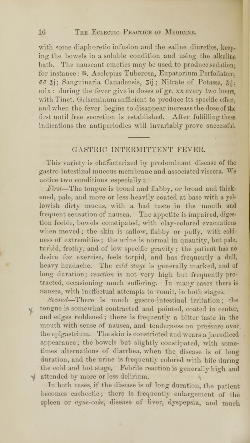 ■with some diaphoretic infusion and the saline diuretics, keep- ing the bowels in a soluble condition and using the alkaline bath. The nauseant emetics may be used to produce sedation; for instance : ^. Asclepias Tuherosa, Eupatorium Perfoliatum, da 3j; Sanguinaria Canadensis, 3ij ; Nitrate of Potassa, 3ij; mix : during the fever give in doses of gr. xx every two hours, with Tinct. Gelseminum sufficient to produce its specific effect, and when the fever begins to disappear increase the dose of the first until free secretion is established. After fulfilling these indications the antiperiodics will invariably prove successful. GASTRIC INTERMITTENT FEVER. This variety is characterized by predominant disease of the gastro-intestinal mucous membrane and associated viscera. We notice two conditions especially : First—The tongue is broad and flabby, or broad and thick- ened, pale, and more or less heavily coated at base with a yel- lowish dirty mucus, with a bad taste in the mouth and frequent sensation of nausea. The appetite is impaired, diges- tion feeble, bowels constipated, with clay-colored evacuations when moved; the skin is sallow, flabby or pufty, with cold- ness of extremities; the urine is normal in quantity, but pale, turbid, frothy, and of low specific gravity ; the patient has no desire for exercise, feels torpid, and has frequently a dull, heavy headache. The eolcl stage is generally marked, and of long duration; reaction is not very high but frequently pro- tracted, occasioning much suffering. In many cases there is nausea, with ineft'ectual attempts to vomit, in both stages. Second—There is much gastro-intestinal irritation; the tongue is somewhat contracted and pointed, coated in center, and edges reddened; there is frequently a bitter taste in the mouth with sense of nausea, and tenderness on pressure over, the epigastrium. The skin is constricted and wears a jaundiced appearance; the bowels but slightly constipated, with some- times alternations of diarrhea, when the disease is of long duration, and the urine is frequently- colored with bile during the cold and hot stage. Febrile reaction is generally high and attended by more or less delirium. In both cases, if the disease is of long duration, the patient becomes cachectic; there is frequently enlargement of the spleen or ague-cake, disease of liver, dyspepsia, and much