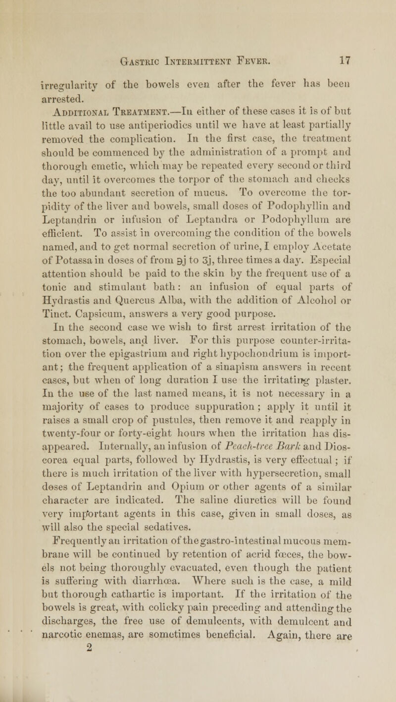 irregularity of the bowels even after the fever has been arrested. Additional Treatment.—In either of these cases it is of but little avail to use aiitiperiodics until we have at least partially removed the complication. In the first case, the treatment should be commenced by the administration of a prompt and thorough emetic, which may be repeated every seconder third day, until it overcomes the torpor of the stomach and checks the too abundant secretion of mucus. To overcome the tor- pidity of the liver and bowels, small doses of Podophylliu and Leptaadrin or infusion of Leptandra or Podophyllum are efficient. To assist iu overcoming the condition of the bowels named, aud to get normal secretion of urine, I employ Acetate of Potassa iu doses of from gj to 3j, three times a daj'. Especial attention should be paid to the skin by the frequent use of a tonic aud stimulant bath: an infusion of equal parts of Hydrastis and Quercns Alba, with the addition of Alcohol or Tinct. Capsicum, answers a very good purpose. In the second case we wish to first arrest irritation of the stomach, bowels, and liver. For this purpose counter-irrita- tion over the epigastrium and right hypochoudrium is import- ant; the frequent application of a sinapism answers iu recent cases, but when of long duration I use the irritatiiTg plaster. In the use of the last named meaus, it is not necessary in a majority of cases to produce suppuration ; apply it until it raises a small crop of pustules, then remove it and reapply in twenty-four or forty-eight hours when the irritation has dis- appeared, luteruall}', an infusion of Peach-tree Bark and Dios- corea equal parts, followed by Hydrastis, is very eiicctual; if there is much irritation of the liver with hypersecretion, small doses of Leptandrin and Opium or other agents of a similar character are indicated. The saline diuretics will be found very imp'ortant agents in this case, given in small doses, as will also the special sedatives. Frequently an irritation of thegastro-intestinal mucous mem- brane will be continued by retention of acrid fences, the bow- els not being thoroughly evacuated, even though the patient is suffering with diarrhcea. Where such is the case, a mild but thorough cathartic is important. If the irritation of the bowels is great, with colicky pain preceding and attending the discharges, the free use of demulcents, with demulcent and narcotic enemas, are sometimes beneficial. Again, there are