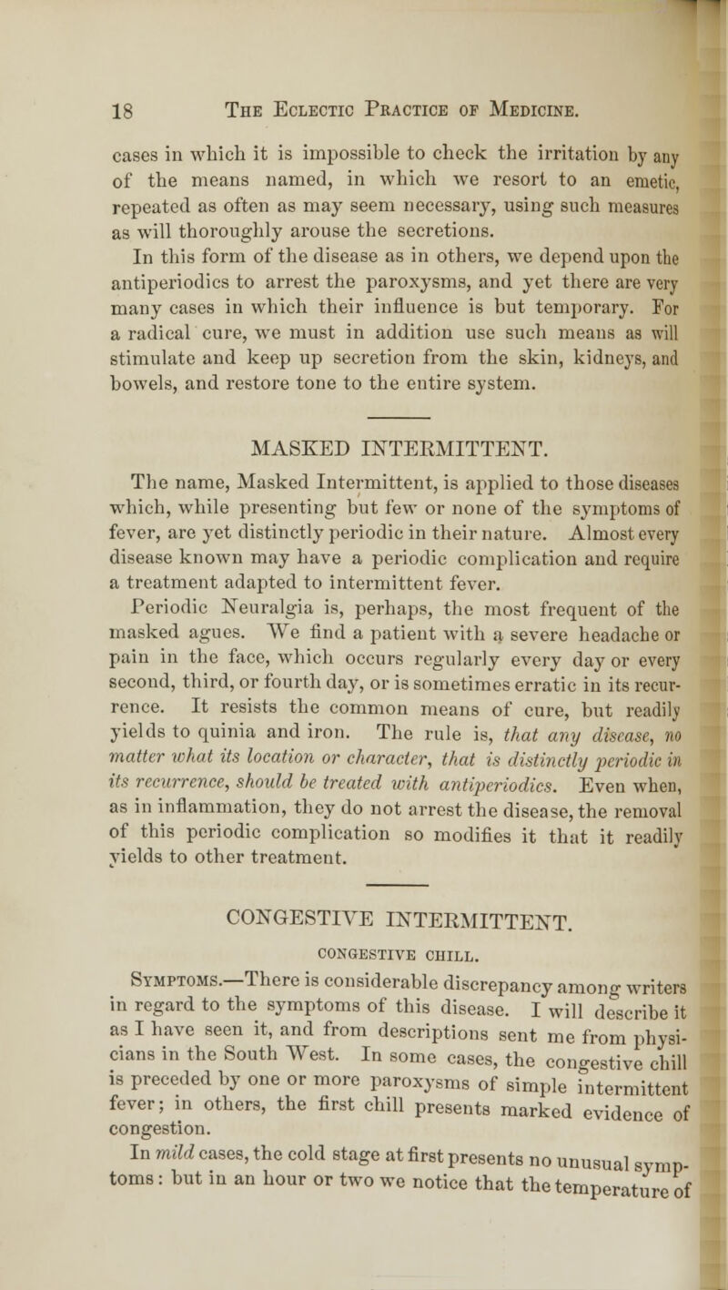 cases in which it is impossible to cheek the irritation by any of the means named, in which we resort to an emetic, repeated as often as may seem necessary, using such measures as will thoroughly arouse the secretions. In this form of the disease as in others, we depend upon the antiperiodics to arrest tlie paroxysms, and yet there are very many cases in which their influence is but temporary. For a radical cure, we must in addition use such means as will stimulate and keep up secretion from the skin, kidneys, and bowels, and restore tone to the entire system. MASKED INTERMITTENT. The name. Masked Intermittent, is applied to those diseases which, while presenting but few or none of the symptoms of fever, are yet distinctly periodic in their nature. Almost every disease known may have a periodic complication and require a treatment adapted to intermittent fever. Periodic Neuralgia is, perhaps, the most frequent of the masked agues. We find a patient with a severe headache or pain in the face, which occurs regularly every day or every second, third, or fourth day, or is sometimes erratic in its recur- rence. It resists the common means of cure, but readil^i yields to quinia and iron. The rule is, that any disease, no matter lohat its location or character, that is distinctly perioilic in its recurrence, should be treated ivith antiperiodics. Even when, as in inflammation, they do not arrest the disease, the removal of this periodic complication so modifies it that it readily yields to other treatment. CONGESTIVE INTERMITTENT. congestive chill. Symptoms.—There is considerable discrepancy among writers in regard to the symptoms of this disease. I will describe it as I have seen it, and from descriptions sent me from physi- cians in the South West. In some cases, the congestive chill is preceded by one or more paroxysms of simple intermittent fever; in others, the first chill presents marked evidence of congestion. In mild cases, the cold stage at first presents no unusual symp- toms: but in an hour or two we notice that the temperature of