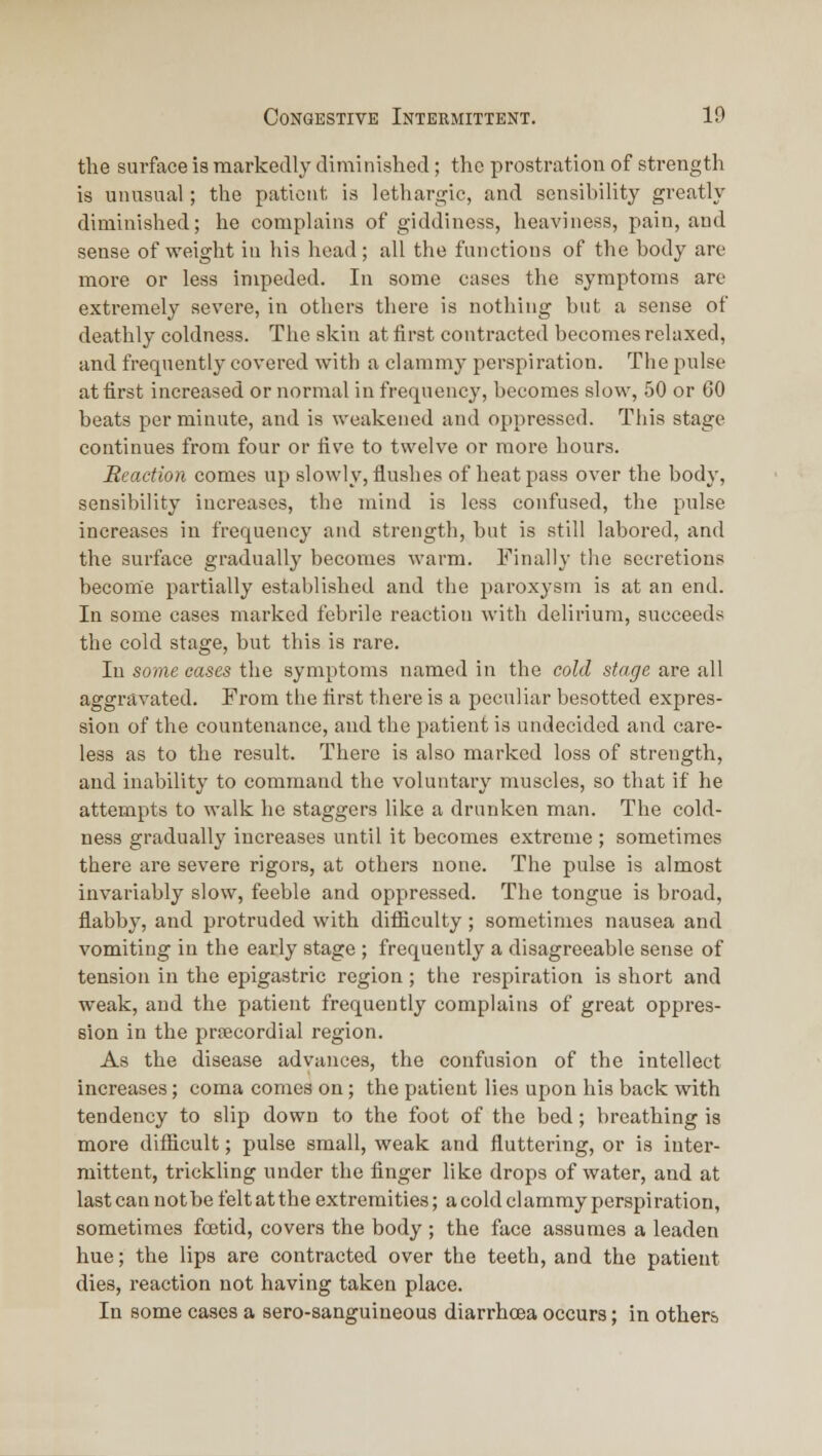 the surface is markedly diminished; the prostration of strength is unusual ; the patient is lethargic, and sensibility greatly diminished; he complains of giddiness, heaviness, pain, and sense of weight in his head; all the functions of the body are more or less impeded. In some cases the symptoms are extremely severe, in others there is nothing but a sense of deathly coldness. The skin at first contracted becomes relaxed, and frequently covered with a clammy perspiration. The pulse at first increased or normal in frequency, becomes slow, 50 or 60 beats per minute, and is weakened and oppressed. This stage continues from four or live to twelve or more hours. Reaction comes up slowly, flushes of heat pass over the body, sensibility increases, the mind is less confused, the pulse increases in frequency and strength, but is still labored, and the surface gradually becomes warm. Finally the secretions become partially established and the paroxysm is at an end. In some cases marked febrile reaction with delirium, succeeds the cold stage, but this is rare. lu some cases the symptoms named in the cold stage are all aggravated. From the first there is a peculiar besotted expres- sion of the countenance, and the patient is undecided and care- less as to the result. There is also marked loss of strength, and inal)ility to command tlie voluntary muscles, so that if he attempts to walk he staggers like a drunken man. The cold- ness gradually increases until it liecomes extreme ; sometimes there are severe rigors, at others none. The pulse is almost invariably slow, feeble and oppressed. The tongue is broad, flabby, and protruded with difliculty ; sometimes nausea and vomiting in the early stage ; frequently a disagreeable sense of tension in the epigastric region; the respiration is short and weak, and the patient frequently complains of great oppres- sion in the prificordial region. As the disease advances, the confusion of the intellect increases; coma comes on; the patient lies upon his back with tendency to slip down to the foot of the bed; breathing is more difHcult; pulse small, weak and fluttering, or is inter- mittent, trickling under the finger like drops of water, and at last can not be felt at the extremities; a cold clammy perspiration, sometimes fcetid, covers the body ; the face assumes a leaden hue; the lips are contracted over the teeth, and the patient dies, reaction not having taken place. In some cases a sero-sanguineous diarrhoea occurs; in others