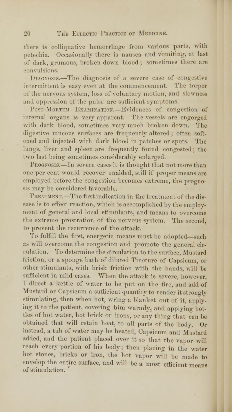 tliere is colliquative hemorrhage from various parts, with petechia. Occasioually there is nausea and vomiting, at last of dark, grumous, broken down blood ; sometimes there are <,'onvulsions. DiAONOsis.—The diagnosis of a severe case of congestive intermittent is easy even at the commencement. The torpor of the nervous system, loss of voluntary motion, and slowness and oppression of the pulse are sufficient symptoms. I'osT-MoRTEM Examination.—Evidences of congestion of internal organs is very apparent. The vessels are engorged with dark blood, sometimes very much broken down. The digestive mucous surfaces are frequently altered; often soft- ened and injected with dark blood in patches or spots. The lungs, liver and spleen are frequently found congested; the two last being sometimes considerably enlarged. Pkognosis.—In severe cases it is thought that not more than one per cent would recover unaided, still if proper means are employed before the congestion becomes extreme, the progno- sis may be considered favorable. Treatment.—The first indication in the treatn^ent of the dis- ease is to effect reaction, which is accomplished by the employ- ment of general and local stimulants, and means to overcome the extreme prostration of the nervous system. The second, to prevent the recurrence of the attack. To fulfill the first, energetic means must be adopted—such as will overcome the congestion and promote the general cir- culation. To determine the circulation to the surface, Mustard friction, or a sponge bath of diluted Tincture of Capsicum, or other stimulants, with brisk friction with the hands, will be sufiicient in mild cases. When the attack is severe, however, I direct a kettle of water to be put on the fire, and add of Mustard or Capsicum a sufficient quantity to render it strongly stimulating, then when hot, wring a blanket out of it, apply- ing it to the patient, covering him warmly, and applying bot- tles of hot water, hot brick or irons, or any thing that can be obtained that will retain heat, to all parts of the body. Or instead, a tub of water may be heated. Capsicum and Mustard added, and the patient placed over it so that the vapor will reach every portion of his body; then placing in the water hot stones, bricks or iron, the hot vapor will be made to envelop the entire surface, and will be a most efficient means of stimulation. ' it