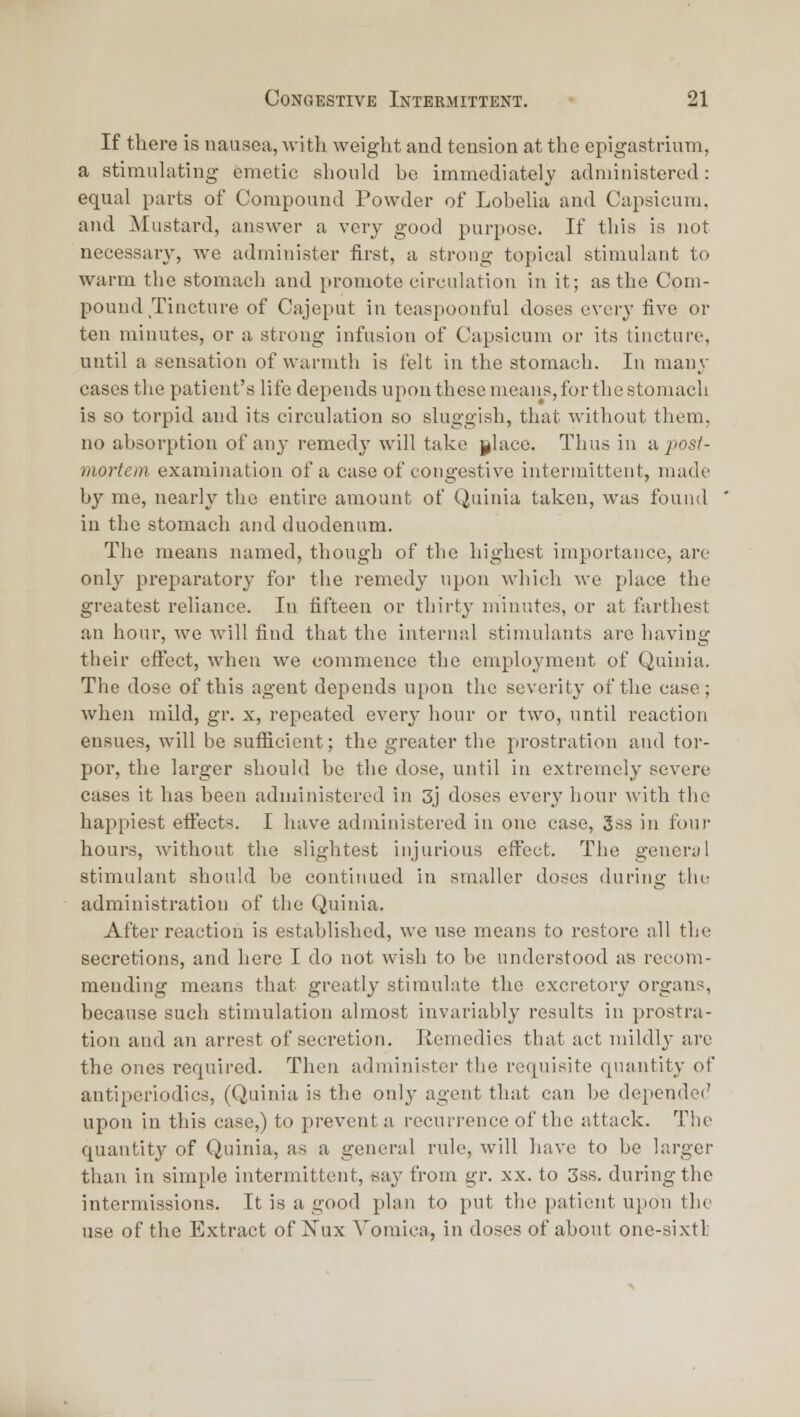 If there is nausea, with weight and tension at the epigastrium, a stimulating emetic should he immediately administered: equal parts of Compound Powder of Lobelia and Capsicum. and Mustard, answer a very good purpose. If this is not necessary, we administer first, a strong topical stimulant to warm the stomach and promote circulation in it; as the Com- pound Tincture of Cajeput in teaspoonful doses every five or ten minutes, or a strong infusion of Capsicum or its tincture, until a sensation of warmth is felt in the stomach. In many cases the patient's life depends upon these means, for the stomach is so torpid and its circulation so sluggi.sh, that without them, no absorption of any remedj' will take glace. Thus in a posl- mortein examination of a case of congestive intermittent, made by me, nearly the entire amount of Quinia taken, was found in the stomach and duodenum. The means named, though of the highest importance, arc only preparatory for the remedy upon which we place the greatest reliance. In fifteen or thirty minutes, or at farthest an hour, we will find that the internal stimulants arc having their efl^ect, when we commence the employment of Quinia. The dose of this agent depends upon the severity of the case; when mild, gr. x, repeated every hour or two, until reaction ensues, will be sufficient; the greater the prostration and tor- por, the larger should be the dose, until in extremely severe cases it has been administered in 3j doses every hour with the happiest efi^ects. I have administered in one case, 3ss in four hours, without the slightest injurious effect. The general stimulant should be continued in smaller doses during tlu^ administration of the Quinia. After reaction is established, we use means to restore all the secretions, and here I do not wish to be understood as recom- mending means that greatly stimulate the excretory organs, because such stimulation almost invariably results in prostra- tion and an arrest of secretion. Remedies that act mildly are the ones required. Then administer the requisite quantity of antiperiodics, (Quinia is the only agent that can he depende(' upon in this case,) to prevent a recurrence of the attack. The quantity of Quinia, as a general rule, will have to be larger than in simple intermittent, say from gr. xx. to 3ss. during the intermissions. It is a good plan to put the patient upon the use of the Extract of Nux Vomica, in doses of about one-sixtl