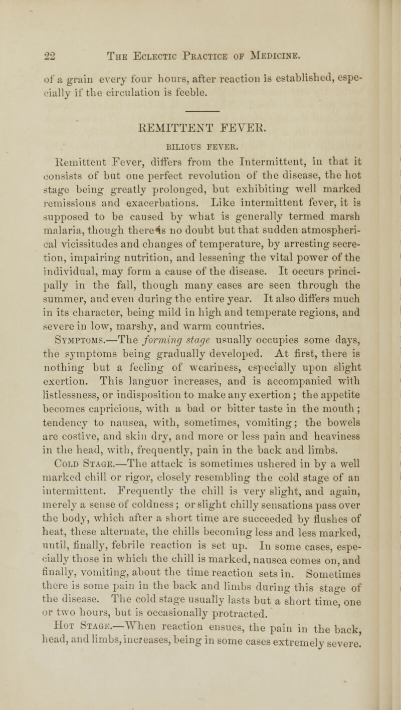 of a grain every four hours, after reaction is established, espe- cially it' the circulation is feeble. IIEMITTENT FEVEK. bilious fever. Kemitteut Fever, differs from the Intermittent, in that it consists of but one perfect revolution of the disease, the Lot stage being greatly prolonged, but exhibiting well marked remissions and exacerbations. Like intermittent fever, it is supposed to be caused by what is generally termed marsh malaria, though there4s no doubt but that sudden atmospheri- cal vicissitudes and changes of temperature, by arresting secre- tion, impairing nutrition, and lessening the vital power of the individual, may form a cause of the disease. It occurs princi- pally in the fall, though many cases are seen through the summer, and even during the entii-e year. It also diifers much in its character, being mild in high and temperate regions, and severe in low, marshy, and warm countries. Symptoms.—The forming stage usually occupies some days, the symptoms being gradually developed. At first, there is nothing but a feeling of weariness, especially upon slight exertion. This languor increases, and is accompanied with listlessness, or indisposition to make any exertion; the appetite becomes capricious, with a bad or bitter taste in the mouth ; tendency to nausea, with, sometimes, vomiting; the bowels are costive, and skin dry, and more or less pain and heaviness in the head, with, frequently, pain in the back and limbs. Cold Stage.—The attack is sometimes ushered in by a well marked chill or rigor, closely resembling the cold stage of an intermittent. Frequently the chill is verj' slight, and again, merely a sense of coldness ; or slight chilly sensations pass over the body, which after a short time are succeeded by flushes of heat, these alternate, the chills becoming less and less marked, until, finally, febrile reaction is set up. In some cases, espe- cially those in which the chill is marked, nausea comes on, and finally, vomiting, about the time reaction sets in. Sometimes there is some pain in the back and limbs during this stage of the disease. The cold stage usually lasts but a short time, one or two hours, but is occasionally protracted. Hot Stage.—When reaction ensues, the pain in the back head, and limbs, increases, being in some cases extremely severe.