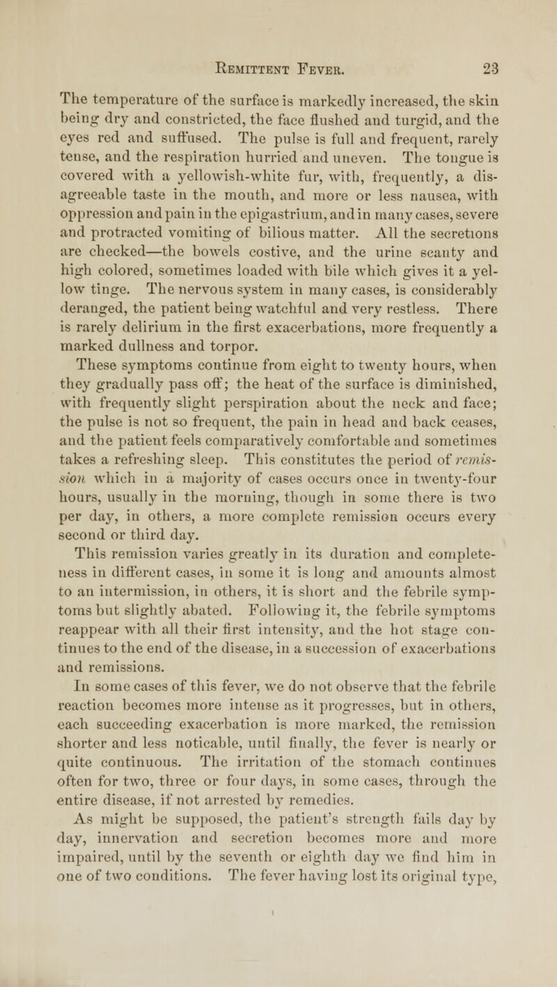 The temperature of the surface is markedly increased, the skia being dry and constricted, the face flushed and turgid, and the eyes red and suft'ased. The pulse is full and frequent, rarely tense, and the respiration hurried and uneven. The tongue is covered with a yellowish-white fur, with, frequently, a dis- agreeable taste in the mouth, and more or less nausea, with oppression and pain in the epigastrium, and in many cases, severe and protracted vomiting of bilious matter. All the secretions are checked—the bowels costive, and the urine scanty and high colored, sometimes loaded with bile which gives it a yel- low tinge. The nervous system in many cases, is considerably deranged, the patient being watchful and very restless. There is rarely delirium in the first exacerbations, more frequently a marked dullness and torpor. These symptoms continue from eight to twenty hours, when they gradually pass off; the heat of the surface is diminished, with frequently slight perspiration about the neck and face; the pulse is not so frequent, the pain in head and back ceases, and the patient feels comparatively comfortable and sometimes takes a refreshing sleep. This constitutes the period of remis- sion which in a majority of cases occurs once in twenty-four hours, usually in the morning, though in some thei-e is two per day, in others, a more complete remission occurs every second or third day. This remission varies greatly in its duration and complete- ness in difleront cases, in some it is long and amounts almost to an intermission, in others, it is short and the febrile symp- toms but slightly abated. Following it, the febrile symptoms reappear with all their first intensity, and the hot stage con- tinues to the end of the disease, in a succession of exacerbations and remissions. In some cases of this fever, we do not observe that the febrile reaction becomes more intense as it progresses, but in others, each succeeding exacerbation is more marked, the remission shorter and less noticable, until finally, the fever is nearly or quite continuous. The irritation of the stomach continues often for two, three or four days, in some cases, through the entire disease, if not arrested by remedies. As might be supposed, the patient's strength fails day by day, innervation and secretion becomes more and more impaired, until by the seventh or eighth day we find him in one of two conditions. The fever having lost its original type.