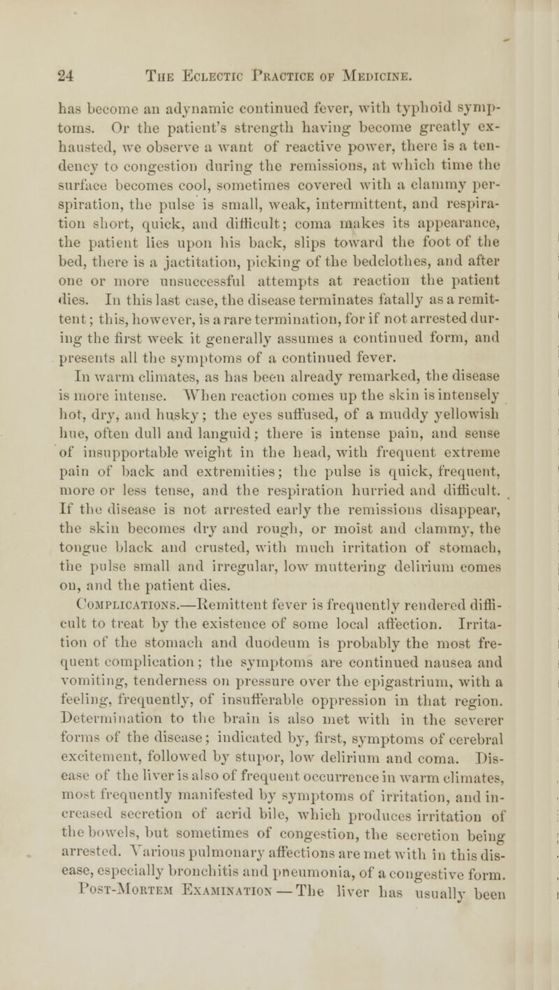 has become an adynamic continued fever, with typhoid synij)- toms. Or the patient's strength having become greatly ex- hausted, we observe a want of reactive power, there is a ten- dency to congestion during the remissions, at which time the surface becomes cool, sometimes covered with a clammy per- spiration, the pulse is small, weak, intermittent, and respira- tion short, quick, and difficult; coma makes its appearance, the patient lies upon liis back, slips toward the foot of the bed, there is a jactitation, picking of the bedclotlies, and after one or more unsuccessful attempts at reaction the patient dies. In this last case, the disease terminates fatally as a remit- tent ; this, however, is a rare termination, for if not arrested dur- ing the first week it generally assumes a continued form, and presents all the symptoms of a continued fever. In warm climates, as has been already remarked, tlie disease is more intense. AVhen reaction comes up the skin is intensely hot, dry, and husky; the eyes suffused, of a muddy yellowish hue, often dull and Linguid; there is intense pain, and sense of insupportable weight in the head, with frequent extreme pain of back and extremities; the pulse is quick, frequent, more or less tense, and the respiration hurried and ditficult. If the disease is not arrested early the remissions disappear, the skin becomes dry and rough, or moist and clammy, the tongue black and crusted, with much irritation of stomach, the pulse small and irregular, low muttering delirium comes on, and the patient dies. Complications.—Remittent fever is frequently rendered diffi- cult to treat by the existence of some local affection. Irrita- tion of the stomach and duodeum is probably the most fre- quent complication; the symptoms are continued nausea and vomiting, tenderness on pressure over the epigastrium, with a feeling, frequently, of insufferable oppression in that region. Determination to the brain is also met with in the severer forms of the disease; indicated by, first, symptoms of cerebral excitement, followed by stupor, low delirium and coma. Dis- ease of the liver is also of frequent occuiTcnce in warm climates, most frequently manifested by symptoms of irritation, and in- creased secretion of acrid bile, which produces irritation of the bowels, but sometimes of congestion, the secretion being arrested. Various pulmonary affections are met with in this dis- ease, especially bronchitis and pneumonia, of a congestive form. PosT-MouTEM ExAMiKATioN—The livcr has usually been