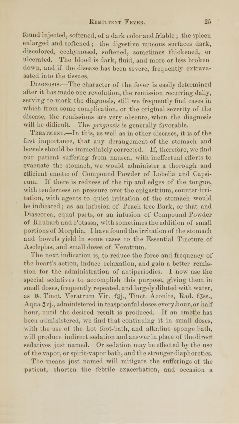 found injected, softened, of a dark color and friable ; the spleen enlarged and softened ; the digestive mucous surfaces dark, discolored, ecchymosed, softened, sometimes thickened, or ulcerated. The blood is dark, fluid, and more or less broken down, and if the disease has been severe, frequently cxtrava- satcd into the tissues. Diagnosis.—The character of the fever is easily determined after it has made one revolution, the remission recurring daily, serving to mark the diagnosis, still we frequently find cases in which from some complication, or the original severity of the disease, the remissions are very obscure, when the diagnosis will be difiicult. The prognosis is generally favorable. Treatment.—In this, as well as in other diseases, it is of the first importance, that any derangement of the stomach and bowels should be immediately corrected. If, therefore, we find our patient suffering from nausea, with ineft'ectual efi^jrts to evacuate the stomach, we would administer a thorough and ef&cient emetic of Compound Powder of Lobelia and Capsi- cum. If there is redness of the tip and edges of the tongue, with tenderness on pressure over the epigastrium, counter-irri- tation, with agents to quiet irritation of the stomach would be indicated; as an infusion of Peach tree Bark, or that and Diascorea, equal parts, or an infusion of Compound Powder of Illmbarb and Potassa, with sometimes the addition of small portions of Morphia. I have found the irritation of the stomach and bowels yield in some cases to the Essential Tincture of Asclepias, and small doses of Veratrum. The next indication is, to reduce the force and frequency of the heart's action, induce relaxation, and gain a better remis- sion for the administration of antiperiodics. I now use the special sedatives to accomplish this purpose, giving them in small doses, frequently repeated, and largely diluted with water, as ft. Tinct. Veratrum Vir. f3j., Tinct. Aconite, Ead. f3ss., Aqua 3 vj., administered in teaspoonful doses everyJiour,or half hour, until the desired result is produced. If an emetic has been administered, we find that continuing it in small doses, with the use of the hot foot-bath, and alkaline sponge bath, will produce indirect sedation and answer in place of the direct sedatives just named. Or sedation may bo effected by the use of the vapor, or spirit-vapor bath, and tlie stronger diaphoretics. The means just named will mitigate the sufferings of the patient, shorten the febrile exacerbation, and occasion a