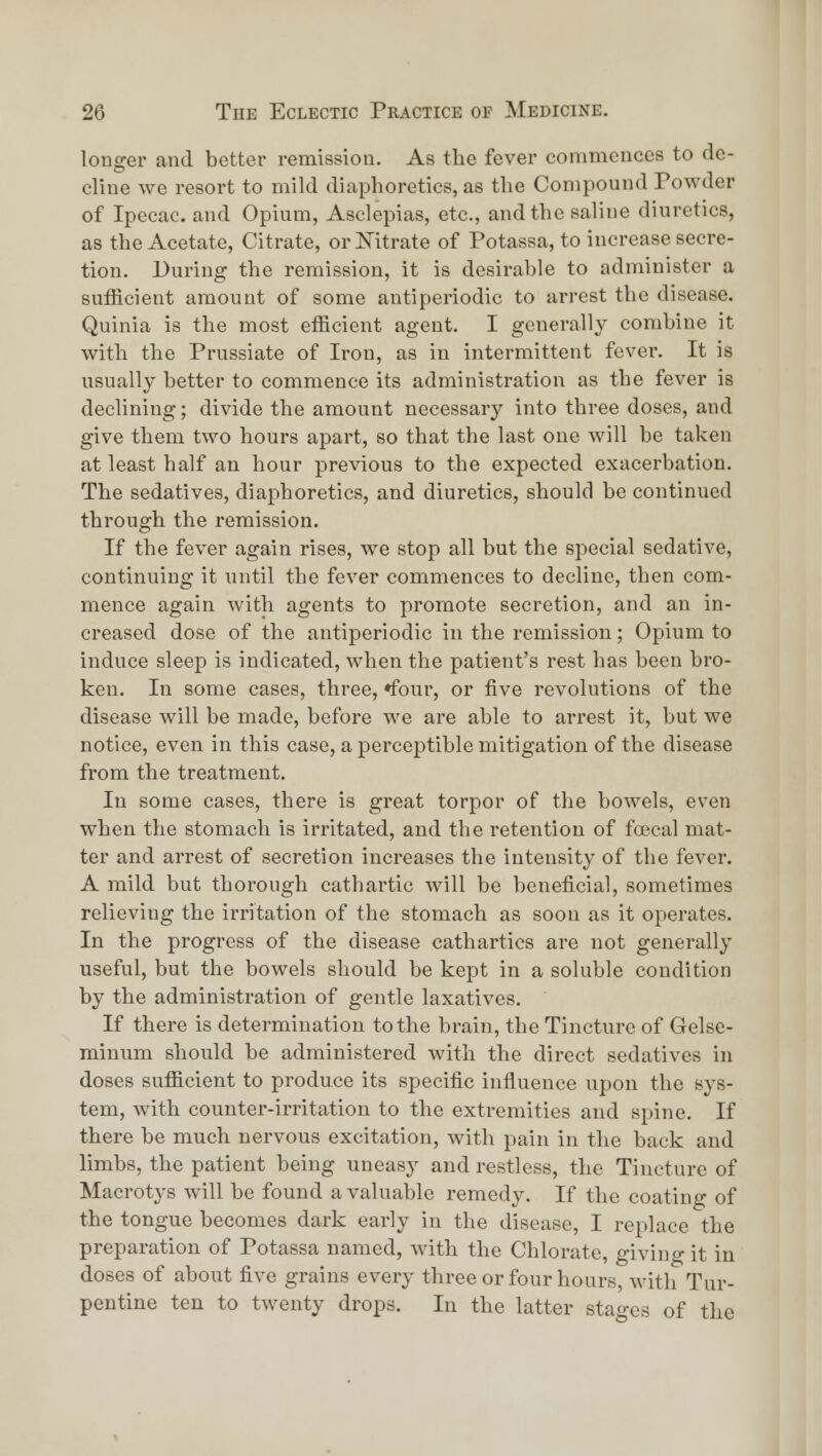 longer and better remission. As the fever commences to de- cline we resort to mild diaphoretics, as the Compound Powder of Ipecac, and Opium, Asclepias, etc., and the saline diuretics, as the Acetate, Citrate, orJSTitrate of Potassa, to increase secre- tion. During the remission, it is desirable to administer a sufficient amount of some antiperiodic to arrest the disease. Quinia is the most efficient agent. I generally combine it with the Prussiate of Iron, as in intermittent fever. It is usually better to commence its administration as the fever is declining; divide the amount necessary into three doses, and give them two hours apart, so that the last one will be taken at least half an hour previous to the expected exacerbation. The sedatives, diaphoretics, and diuretics, should be continued through the remission. If the fever again rises, we stop all but the special sedative, continuing it until the fever commences to decline, then com- mence again with agents to promote secretion, and an in- creased dose of the antiperiodic in the remission; Opium to induce sleep is indicated, when the patient's rest has been bro- ken. In some cases, three, ♦four, or five revolutions of the disease will be made, before we are able to arrest it, but we notice, even in this case, a perceptible mitigation of the disease from the treatment. In some cases, there is great torpor of the bowels, even when the stomach is irritated, and the retention of foecal mat- ter and arrest of secretion increases the intensity of the fever. A mild but thorough cathartic will be beneficial, sometimes relieving the irritation of the stomach as soon as it operates. In the progress of the disease cathartics are not generally useful, but the bowels should be kept in a soluble condition by the administration of gentle laxatives. If there is determination to the brain, the Tincture of Gelse- minum should be administered with the direct sedatives in doses sufficient to produce its specific influence upon the sys- tem, with counter-irritation to the extremities and spine. If there be much nervous excitation, with pain in the back and limbs, the patient being uneasy and restless, the Tincture of Macrotj'S will be found a valuable remedy. If the coating of the tongue becomes dark early in the disease, I replace the preparation of Potassa named, with the Chlorate, giving it in doses of about five grains every three or four hours, with Tur- pentine ten to twenty drops. In the latter stao-cs of the