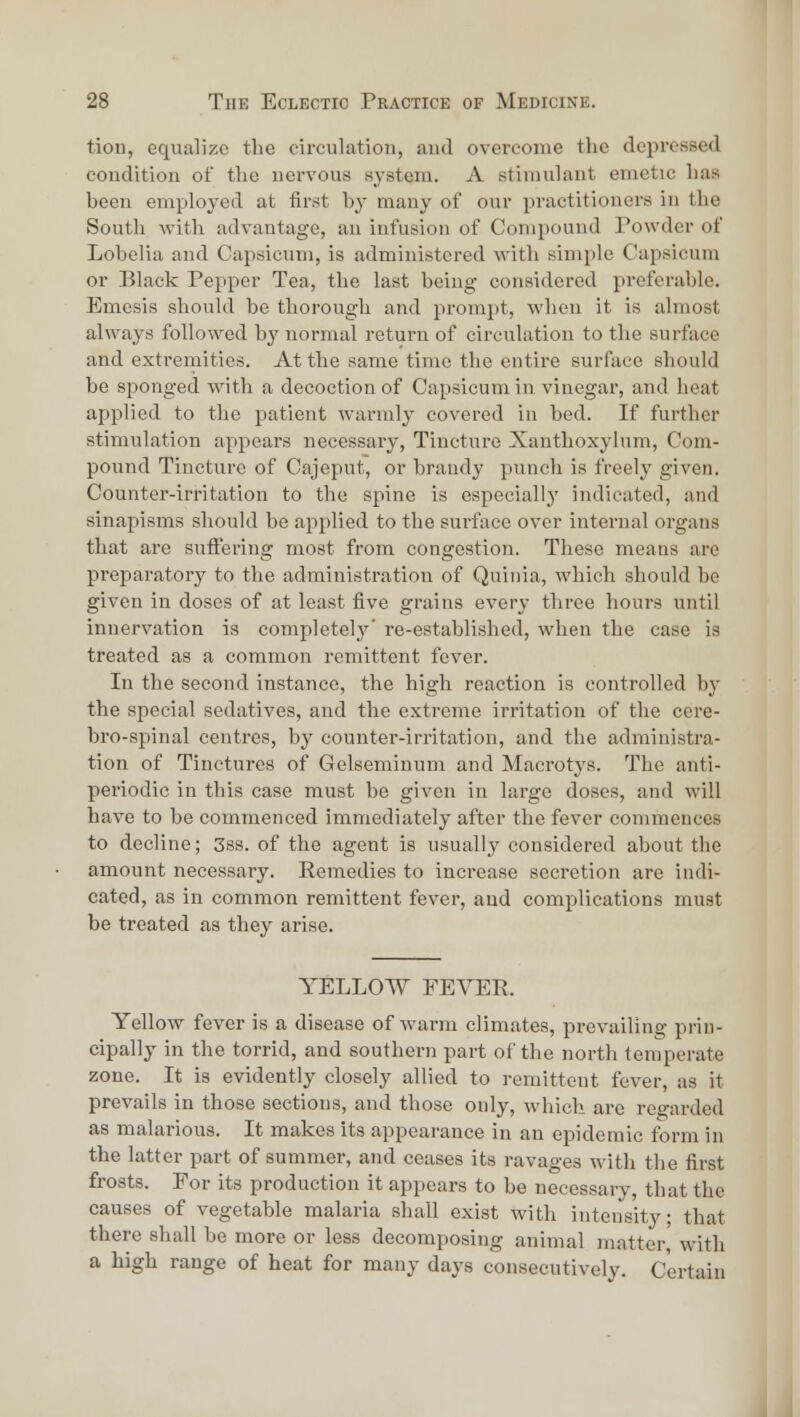 tioD, equalize the circulation, and overcome the depressed condition of the nervous system. A stimulant emetic has been employed at first by many of our practitioners in the South Avith advantage, an infusion of Compound Powder of Lobelia and Capsicum, is administered with simple Capsicum or Black Pepper Tea, the last being considered pireferable. Emesis should be thorough and prompt, when it is almost always followed by normal return of circulation to the surface and extremities. At the same time the entire surface should be sponged with a decoction of Capsicum in vinegar, and heat applied to the patient warmly covered in bed. If further stimulation appears necessary, Tincture Xanthoxylum, Com- pound Tincture of Cajeput, or brandy punch is freely given. Counter-irritation to the spine is especially indicated, and sinapisms should be applied to the surface over internal organs that are suffering most from congestion. These means are preparatory to the administration of Quinia, which should he given in doses of at least five grains every three hours until innervation is completely' re-established, when the case is treated as a common remittent fever. In the second instance, the high reaction is controlled by the special sedatives, and the extreme irritation of the cere- bro-spinal centres, by counter-irritation, and the administra- tion of Tinctures of Gelseminum and Macrotys. The anti- periodic in this case must be given in large doses, and will have to be commenced immediately after the fever commences to decline; 3ss. of the agent is usually considered about the amount necessary. Eemedies to increase secretion are indi- cated, as in common remittent fever, and complications must be treated as they arise. YELLOW FEVER. Yellow fever is a disease of warm climates, prevailing prin- cipally in the torrid, and southern part of the north temperate zone. It is evidently closely allied to remittent fever, as it prevails in those sections, and those only, which are regarded as malarious. It makes its appearance in an epidemic form in the latter part of summer, and ceases its ravages with the first frosts. For its production it appears to be necessary, that the causes of vegetable malaria shall exist with intensity; that there shall be more or less decomposing animal matter,' with a high range of heat for many days consecutively. Certain