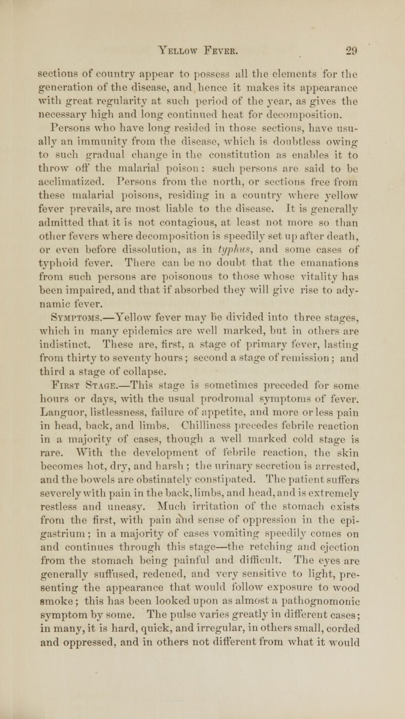 sections of conntry appear to possess all tlie elements for the generation of the disease, and hence it makes its appearance with great regularity at such period of the year, as gives tlie necessary high and long continued heat for decomposition. Persons who have long resided in those sections, have usu- ally an immunity from the disease, which is doubtless owing to such gradual change in the constitution as enables it to throw oft the malarial poison: such persons are said to be acclimatized. Persons from the north, or sections free from these malarial poisons, residing in a country where yellow fever prevails, are most liable to the disease. It is generally admitted that it is not contagious, at least not more so than other fevers where decomposition is speedily set up after death, or even before dissolution, as in typhus, and some cases of typhoid fever. There can be no doubt that the emanations from such persons are poisonous to those whose vitality has been impaired, and that if absorbed the^' will give rise to ady- namic fever. Symptoms.—Yellow fever may be divided into three stages, which in many epidemics are well marked, but in others are indistinct. These are, first, a stage of primary fever, lasting from thirty to seventy houi-s; second a stage of remission; and third a stage of collapse. First Stage.—This stage is sometimes preceded for some hours or days, with the usual prodromal symptoms of fever. Languor, listlessness, failure of appetite, and more or less pain in head, back, and limbs. Chilliness precedes febrile reaction in a majority of cases, though a well marked cold stage is rare. With the development of febrile reaction, the skin becomes hot, dry, and harsh ; the urinary secretion is arrested, and the bowels are obstinately constipated. The patient suffers severely with pain in the back, limbs, and head, and is extremely restless and uueasy. Much irritatioti of the stomach exists from the first, with pain alid sense of opjpression in the epi- gastrium ; in a majority of cases vomiting speedily comes on and continues through this stage—the retching and ejection from the stomach being painful and difficult. The eyes are generally suffused, redened, and very sensitive to light, pre- senting the appearance that would follow exposure to wood smoke; this has been looked upon as almost a pathognomonic symptom by some. The pulse varies greatly in different cases; in many, it is hard, quick, and irregular, in others small, corded and oppressed, and in others not different from what it would