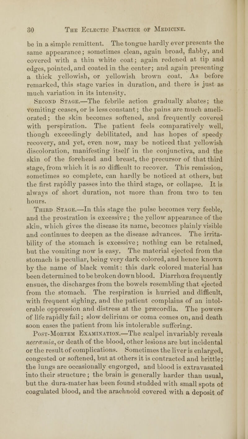 be iu a simple remittent. The tongue hardly ever presents tlie same appearance; sometimes clean, again broad, flabby, and covered with a thin white coat; again redencd at tip and edges, pointed, and coated in the center; and again presenting a thick yellowish, or yellowish brown coat. As before remarked, this stage varies in duration, and there is just as much variation in its intensity. Second Stage.—The febrile action gradually abates; the vomiting ceases, or is less constant; the pains are much ameli- orated; the skin becomes softened, and frequently covered with perspiration. The patient feels comparatively well, though exceedingly debilitated, and has hopes of speedy recovery, and yet, even now, may be noticed that yellowish discoloration, manifesting itself in the conjunctiva, and the skin of the forehead and breast, the precursor of that third stage, from which it is so difficult to recover. This remission, sometimes so complete, can hardly be noticed at others, but the first rapidly passes into the third stage, or collapse. It is always of short duration, not more than from two to ten hours. Third Stage.—In this stage the pulse becomes very feeble, and the prostration is excessive; the _yellow appearance of the skin, which gives the disease its name, becomes plainly visible and continues to deepen as the disease advances. The irrita- bility of the stomach is excessive; nothing can be retained, but the vomiting now is easy. The material ejected from the stomach is peculiar, being very dark colored, and hence known by the name of black vomit: this dark colored material has been determined to be broken down blood. Diarrhoea frequently ensues, the discharges from the bowels resembling that ejected from the stomach. The respiration is hurried and difficult, with frequent sighing, and the patient complains of an intol- erable oppression and distress at the pi'secordia. The powers of life rajsidly fail; slow delirium or coma comes on, and death soon eases the patient from his intolerable suffering. Post-Mortem Examination.—The scalpel invariably reveals necrcemia, or death of the blood, other lesions are but incidental or the result of complications. Sometimes the liver is enlarged, congested or softened, but at others it is contracted and brittle; the lungs are occasionally engorged, and blood is extravasated into their structure ; the brain is generally harder than usual, but the dura-mater has been found studded M'ith small spots of coagulated blood, and the arachnoid covered with a deposit of