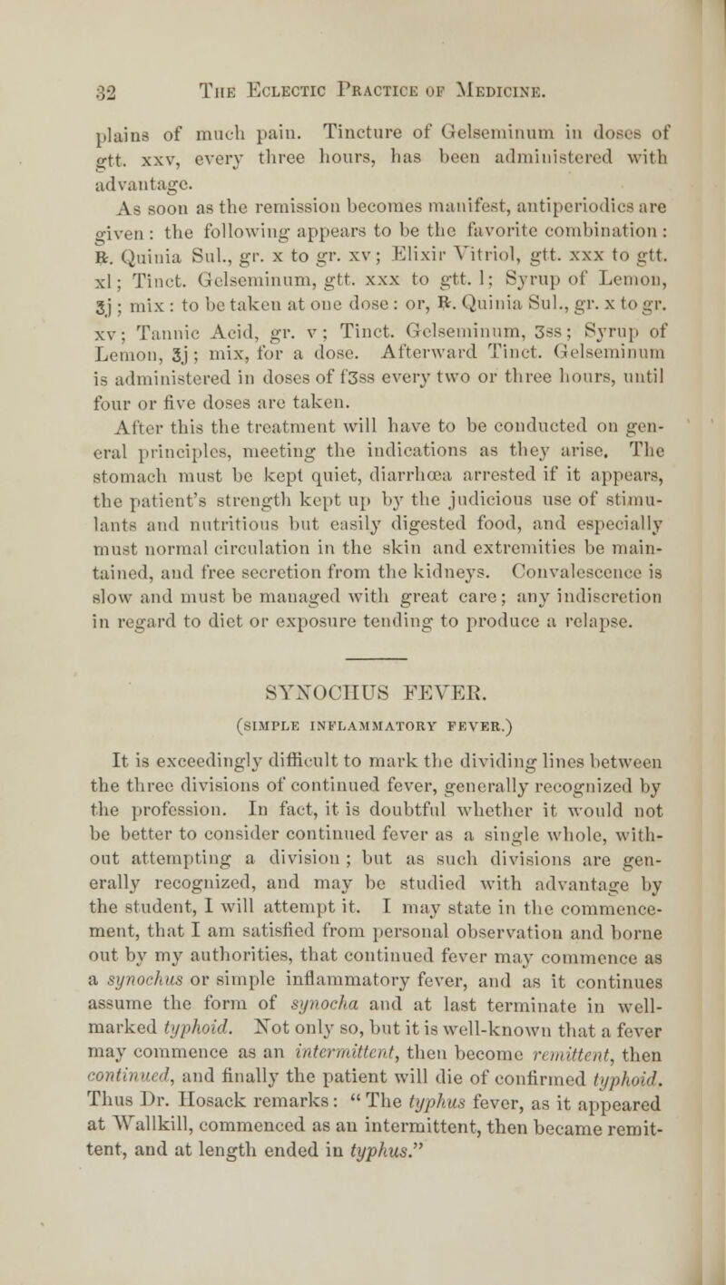 plains of much pain. Tincture of Gclsonrmum in doses of ^tt. XXV, every three hours, has heen administered with advantage. As soon as the remission becomes manifest, antipcriodics are o-iven : the following appears to be the favorite combination : ft. Quinia Sul, gr. x to gr. xv; Elixir Vitriol, gtt. xxx to gtt. xl; Tinct. Gclseminum, gtt. xxx to gtt. 1; Sjrup of Lemon, 3j ; mix : to be taken at one dose : or, ft. Quinia Sul., gr. x to gr. XV; Tannic Acid, gr. v; Tinct. Grelseminum, 3ss; Syrup of Lemon, 3j ; mix, for a dose. Afterward Tinct. Gelseminum is administered in doses of f3ss every two or three hours, until four or five doses are taken. After this the treatment will have to be conducted on gen- eral principles, meeting the indications as the^' arise. The stomach must be kept quiet, diarrhoea arrested if it appears, the patient's strength kept up b}' the judicious use of stimu- lants and nutritious but easily digested food, and especially must normal circulation in the skin and extremities be main- tained, and free secretion from the kidneys. Convalescence is slow and must be managed with great care; any indiscretion in regard to diet or exposure tending to produce a relapse. SYXOCIIUS FEVER. (sliMPLK INFLAMMATORY FEVER.) It is exceedingly difficult to mark the dividing lines between the three divisions of continued fever, generally recognized by the profession. In fact, it is doubtful whether it would not be better to consider continued fever as a single whole, with- out attempting a division ; but as such divisions are gen- erally recognized, and may be studied with advantage by the student, I will attempt it. I may state in the commence- ment, that I am satisfied from personal observation and borne out by my authorities, that continued fever may commence as a synoehus or simple inflammatory fever, and as it continues assume the form of synocJia and at last terminate in well- marked typhoid. ISTot only so, but it is well-known that a fever may commence as an intermittent, then become remittent, then continued, and finally the patient will die of confirmed typhoid. Thus Dr. Ilosack remarks:  The typhus fever, as it appeared at Wallkill, commenced as an intermittent, then became remit- tent, and at length ended in typhus.