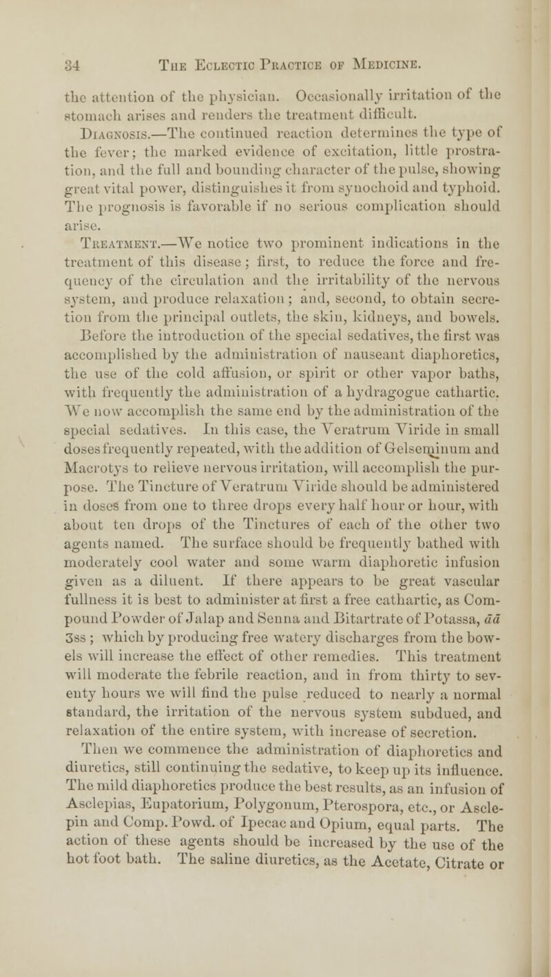 the attention of the physiciiiu. Occasionally irritation of the stomach arises and renders the treatment difScult. Diagnosis.—The continued reaction determines the type of the fever; the marked evidence of excitation, little prostra- tion, and the full and bounding character of the pulse, showing great vital power, distinguislics it from synochoid and typhoid. The prognosis is favorable if no serious complication should arise. TiiEATMENT.—We iiotico two prominent indications in the treatment of this disease ; first, to reduce the force and fre- quency of the circulation and the irritability of the nervous 83'stem, and produce relaxation; and, second, to obtain secre- tion from tlie principal outlets, the skin, kidneys, and bowels. Before the introduction of the special sedatives, the first was accomplished by the administration of nauseaut diaf)horetics, the use of the cold affusion, or spirit or other vapor baths, with frequently the administration of a h^'dragogue cathartic. We now accomplish the same end by the administration of the special sedatives. In this case, the Veratrum Viride in small doses frequently repeated, with the addition of Gelseminum and Macrotys to relieve nervous irritation, will accomplish the pur- pose. The Tincture of Veratrum Viride should be administered in doses from one to three drops every half hour or hour, with about ten drops of the Tinctures of each of the other two agents named. The surface should be frequently' bathed with moderately cool water and some warm diaphoretic infusion given as a diluent. If there appears to be great vascular fullness it is best to administer at first a free cathartic, as Com- pound Powder of Jalap and Senna and Bitartrate of Potassa, dd 3ss; which by producing free watery discharges from the bow- els will increase tlie effect of other remedies. This treatment will moderate the febrile reaction, and in from thirty to sev- enty hours M'e will find the pulse reduced to nearly a normal standard, the irritation of the nervous S3'stem subdued, and relaxation of the entire system, with increase of secretion. Then we commence the administration of diaphoretics and diuretics, still continuing the sedative, to keep up its influence. The mild diaphoretics produce the best results, as an infusion of Asclepias, Eupatorium, Polygonum, Pterospora, etc., or Ascle- pin and Comp. Powd. of Ipecac and Opium, equal parts. The action of these agents should be increased by the use of the hot foot bath. The saline diuretics, as the Acetate, Citrate or