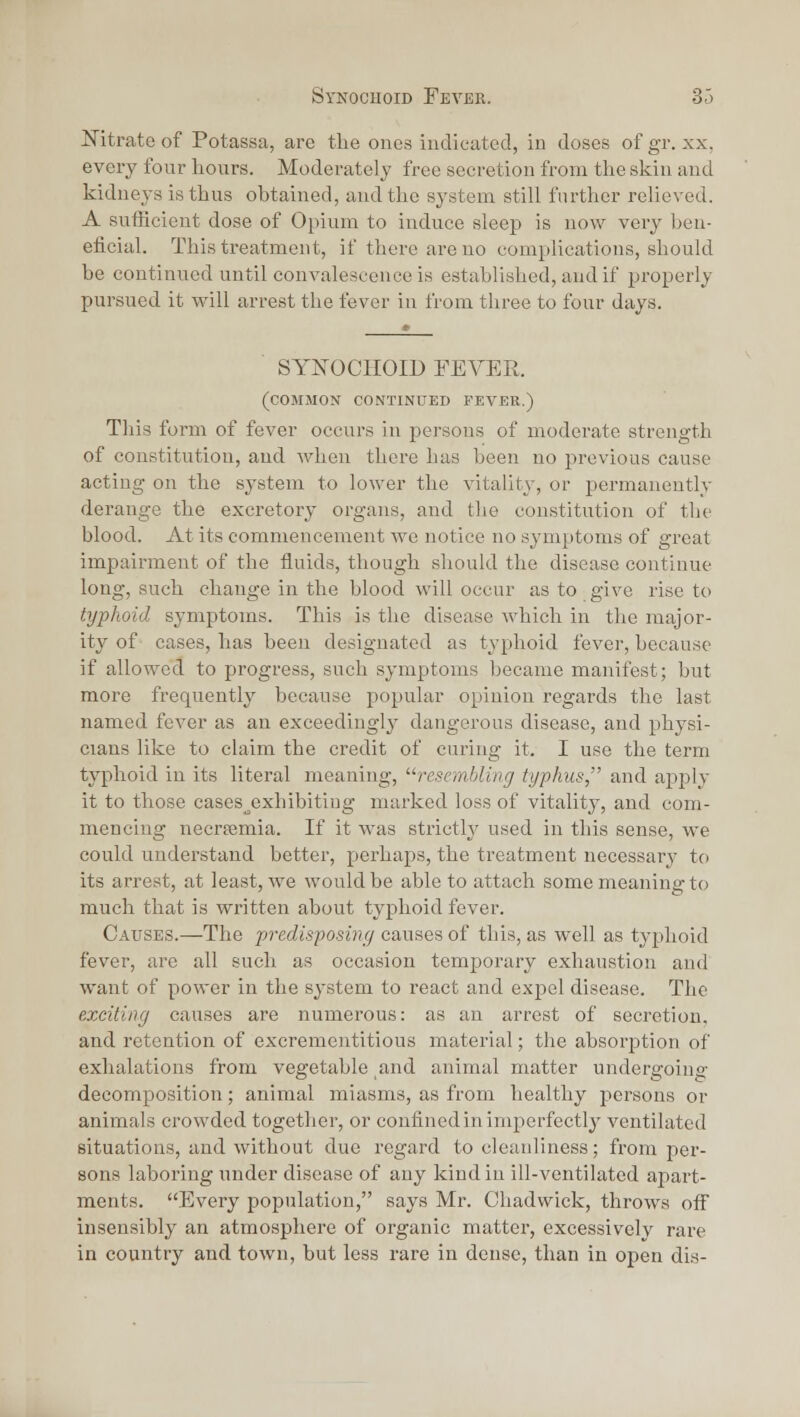 ITitratoof Potassa, are tlie ouei? iudieated, in doses ofgr. xx, every four hours. Moderately free secretion from the skin and kidneys is thus obtained, and the system still further relieved. A sufficient dose of Opium to induce sleep is now very ben- eficial. This treatment, if there are no complications, should be continued until convalescence is established, and if properly pursued it will arrest the fever in from three to four days. SYNOCIIOID FEVER. (common continued fever.) This form of fever occurs in persons of moderate strength of constitution, and when there has been no previous cause acting on the system to lower the vitality, or permanently derange the excretory organs, and tlie constitution of the blood. At its commencement we notice no symptoms of great impairment of the fluids, though should the disease continue long, such change in the blood will occur as to give rise to typhoid symptoms. This is the disease which in the major- ity of cases, has been designated as typhoid fever, because if allowed to progress, such symptoms became manifest; but more frequently because popular opinion regards the last named fever as an exceedingly dangerous disease, and physi- cians like to claim the credit of curing it. I use the term typhoid in its literal meaning, resembling typhus, and apply it to those cases_^exhibitiug marked loss of vitality, and com- mencing necrsemia. If it was strictly used in this sense, we could understand better, perhaps, the treatment necessary to its arrest, at least, we would be able to attach some meaning to much that is written about typhoid fever. Causes.—The predisposing causes of this, as well as typhoid fever, are all such as occasion temporary exhaustion and want of power in the system to react and expel disease. The exciting causes are numerous: as an arrest of secretion, and retention of excrementitious material; the absorjDtion of exhalations from vegetable and animal matter undergoino- decomposition; animal miasms, as from healthy persons or animals crowded together, or confined in imperfectlj^ ventilated situations, and without due regard to cleanliness; from per- sons laboring imder disease of any kind in ill-ventilated apart- ments. Every population, says Mr. Chadwick, throws off insensibly an atmosphere of oi'ganic matter, excessivelv rare in country and town, but less rare in dense, than in open dis-