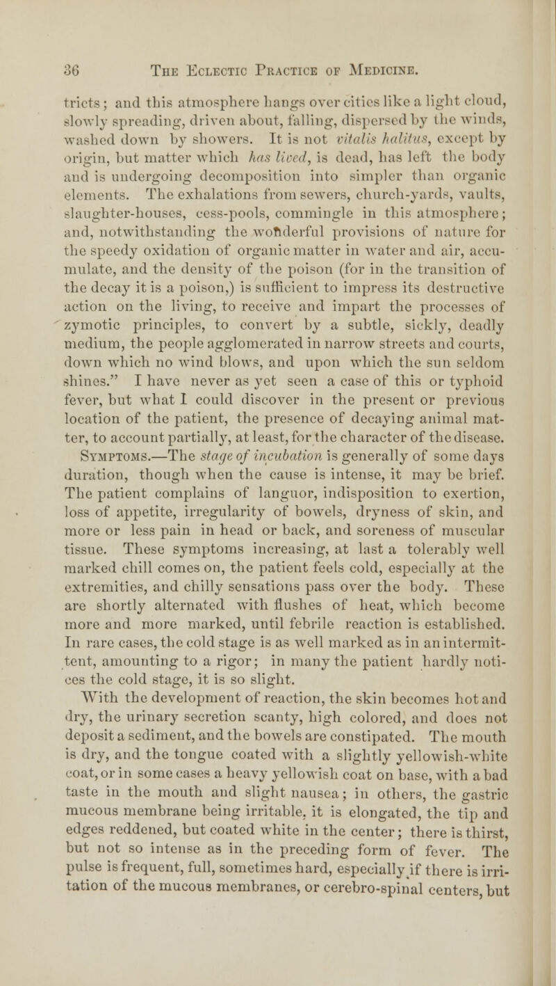 tricts ; and this atmosplierc hangs over cities like a light cloud, slowly spreading, driven about, falling, dispersed by the winds, washed down by showers. It is not vitalis halitus, except by origin, but matter which has lived, is dead, has left the body and is undergoing decomposition into simpler than organic elements. The exhalations from sewers, church-yards, vaults, slaughter-houses, cess-pools, commingle in this atmosphere; and, notwithstanding the woRderful provisions of nature for the speedy oxidation of organic matter in water and air, accu- mulate, and the density of the poison (for in the transition of the decay it is a poison,) is sufficient to impress its destructive action on the living, to receive and impart the processes of zj'motic principles, to convert by a subtle, sickly, deadly medium, the people agglomerated in narrow streets and courts, down which no wind blows, and upon which the sun seldom shines. I have never as yet seen a case of this or typhoid fever, but what 1 could discover in the present or previous location of the patient, the presence of decaying animal mat- ter, to account partiall}^ at least, for the character of the disease. Symptoms.—The stage of incubation is generally of some days duration, though when the cause is intense, it may be brief. The patient complains of languor, indisposition to exertion, loss of appetite, irregularity of bowels, dryness of skin, and more or less pain in head or back, and soreness of muscular tissue. These symptoms increasing, at last a tolerably well marked chill comes on, the patient feels cold, especially at the extremities, and chilly sensations pass over the body. These are shortly alternated with flushes of heat, which become more and more marked, until febrile reaction is established. In rare cases, the cold stage is as well marked as in an intermit- tent, amounting to a rigor; in many the patient hardly noti- ces the cold stage, it is so slight. With the development of reaction, the skin becomes hot and dry, the urinary secretion scanty, high colored, and does not deposit a sediment, and the bowels are constipated. The mouth is dry, and the tongue coated with a slightly yellowish-white coat, or in some cases a heavy yellowish coat on base, with a bad taste in the mouth and slight nausea; in others, the gastric raucous membrane being irritable, it is elongated, the tip and edges reddened, but coated white in the center; there is thirst, but not so intense as in the preceding form of fever. The pulse is frequent, full, sometimes hard, especially if there is irri- tation of the mucous membranes, or cerebro-spiual centers but