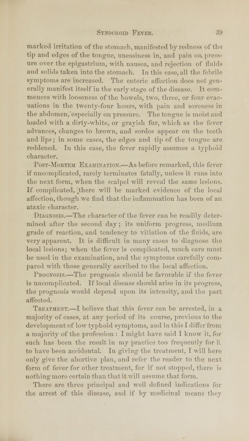 marked irritation of the stomach, manifested by redness of the tip and edges of the tongue, uneasiness in, and pain on press- ure over the epigastrium, with nausea, and rejection of fluids and solids taken into the stomach. In this case, all the febrile symptoms are increased. The enteric aifection docs not gen- erally manifest itself in the early stage of the disease. It com- mences with looseness of the bowels, two, three, or four evac- uations in the twenty-four hours, with pain and soreness in the abdomen,'especial]y on pressure. The tongue is moist and loaded with a dirty-white, or grayish fur, which as the fever advances, changes to brown, and sordes appear on the teeth and lips; in some cases, the edges and tip of the tongue are reddened. In this case, the fever rapidly assumes a typhoid ehai-acter. PosT-MoRTEM Examination.—As before remarked, this fever if uncomplicated, rarely terminates fatall}', unless it runs into the next form, when the scalpel will reveal the same lesions. If complicated, ^there will be marked evidence of the local affection, though we find that the inflammation has been of an ataxic character. Diagnosis.—The character of the fever can be readily deter- mined after the second day; its uniform progress, medium grade of reaction, and tendency to vitiation of the fluids, are very apparent. It is difficult in many cases to diagnose the local lesions; when the fever is complicated, much care must be used in the examination, and the symptoms carefully com- pared with those generally ascribed to the local affection. Prognosis.—The prognosis should be favorable if the fever is uncomplicated. If local disease should arise in its progress, the prognosis would depend upon its intensity, and the part afi'ected. Treatment.—I believe that this fever can be arrested, in a majority of cases, at any period of its course, previous to the development of low tyjdioid symptoms, and in this I differ from a majority of the profession : I might have said I know it, for such has been the result in my practice too frequently for it to have been accidental. In giving the treatment, I will here only give the abortive plan, and refer the reader to the next form of fever for other treatment, for if not stopped, there is nothing more certain than that it will assume that form. There are three principal and well defined indications for the arrest of this disease, and if by medicinal means they