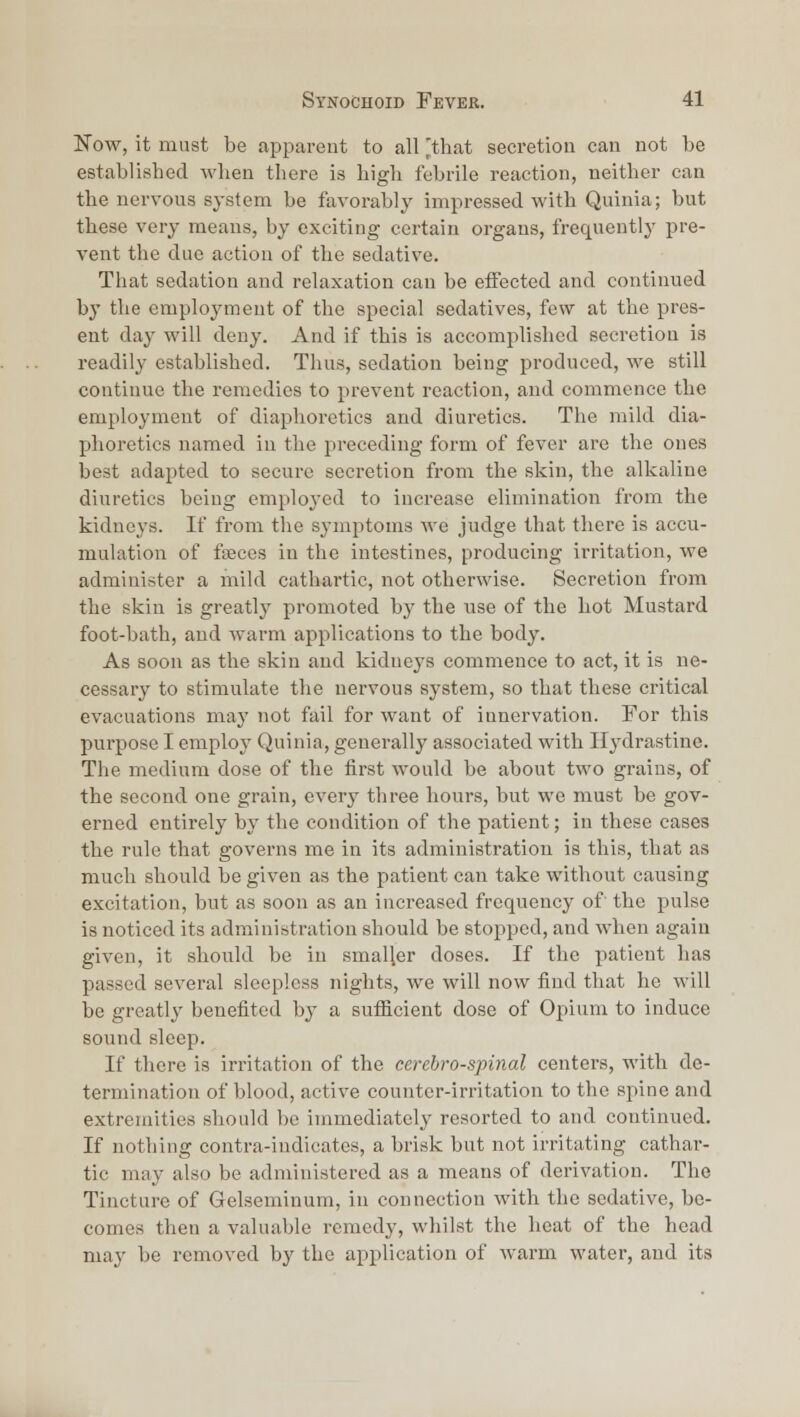 l^ow, it must be apparent to all Ithat secretion can not be established when there is high febrile reaction, neither can the nervous system be favorably impressed with Quinia; but these very means, by exciting certain organs, frequently pre- vent the due action of the sedative. That sedation and relaxation can be effected and continued by the employment of the special sedatives, few at the pres- ent day will deny. And if this is accomplished secretion is readily established. Thus, sedation being produced, we still continue the remedies to prevent reaction, and commence the employment of diaphoretics and diuretics. The mild dia- phoretics named in the preceding form of fever are the ones best adapted to secure secretion from the skin, the alkaline diuretics being employed to increase elimination from the kidneys. If from the symptoms we judge that there is accu- mulation of faeces in the intestines, producing irritation, we administer a mild cathartic, not otherwise. Secretion from the skin is greatly promoted by the use of the hot Mustard foot-bath, and warm applications to the body. As soon as the skin and kidneys commence to act, it is ne- cessary to stimulate the nervous system, so that these critical evacuations may not fail for want of innervation. For this purpose I emploj' Quinia, generally associated with Hydrastine. The medium dose of the first would be about two grains, of the second one grain, every three hours, but we must be gov- erned entirely by the condition of the patient; in these cases the rule that governs me in its administration is this, that as much should be given as the patient can take without causing excitation, but as soon as an increased frequency of the pulse is noticed its administration should be stopped, and when again given, it should be in smaller doses. If the patient has passed several sleepless nights, we will now find that he will be greatly benefited by a sufficient dose of Opium to induce sound sleep. If there is irritation of the cerebrospinal centers, with de- termination of blood, active counter-irritation to the spine and extremities should be immediately resorted to and continued. If nothing contra-indicates, a brisk but not irritating cathar- tic may also be administered as a means of derivation. The Tincture of Gelseminum, in connection with the sedative, be- comes then a valuable remedy, whilst the heat of the head may be removed by the application of warm water, and its