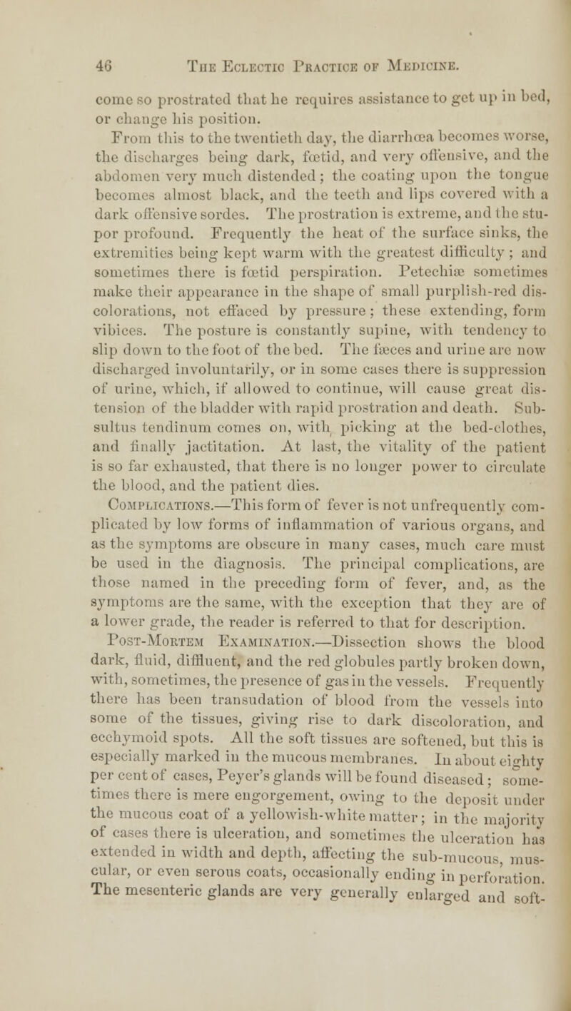 come so prostrated tluit he requires assistance to get up in bed, or change Lis position. From tliis to the twentieth day, the diarrhoea becomes worse, the discliarges being dark, foetid, and veiy ofl'ensivc, and the abdomen very much distended; the coating upon the tongue becomes ahnost black, and the teeth and lips covered with a dark ofl'cnsive sordes. The prostration is extreme, and the stu- por profound. Frequently the heat of the surface sinks, the extremities being kept warm with the greatest difliculty ; and sometimes there is foetid perspiration. Petechia; sometimes make their appearance in the sliape of small purplish-red dis- colorations, not efi'aced by pressure ; these extending, form vibices. The posture is constantly supine, with tendency to shp down to the foot of the bed. The faeces and urine arc now discharged involuntarily, or in some cases there is suppi-ession of urine, which, if allowed to continue, will cause great dis- tension of the bladder with rapid prostration and death. Sub- sultus tendinum comes on, with picking at the bed-clothes, and finally jactitation. At last, the vitality of the patient is so far exhausted, that there is no longer power to circulate the blood, and the patient dies. Complications.—This form of fever is not unfrequently com- plicated by low forms of inflammation of various organs, and as the symptoms are obscure in many cases, much care must be used in the diagnosis. The principal complications, are those named in the preceding form of fever, and, as the symptoms are the same, with the exception that they are of a lower grade, the reader is referred to that for description. PosT-MoRTEM Examination.—Dissection shows the blood dark, fluid, diffluent, and the red globules partly broken down, with, sometimes, the presence of gas in the vessels. Frequently there has been transudation of blood from the vessels into some of the tissues, giving rise to dark discoloration, and ecchymoid spots. All the soft tissues are softened, but this is especially marked in the mucous membranes. lu about eighty per cent of cases, Peyer's glands will be found diseased; some- times there is mere engorgement, owing to the deposit under the mucous coat of a yellowish-white matter; in the majority of cases there is ulceration, and sometimes the ulceration has extended in M'idth and depth, aflecting the sub-mucous, mus- cular, or even serous coats, occasionally ending in perforation. The mesenteric glands are very generally enlarged and soft-