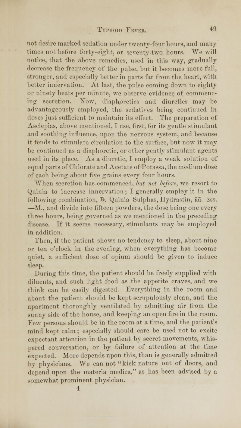 not desire mai-ked sedation under twenty-four hours, and many times not before forty-eight, or seventy-two hours. We will notice, that the above remedies, used in this way, gradual!}' decrease the frequency of the pulse, but it becomes more full, stronger, and especially better in parts far from the heart, with better innervation. At last, the pulse coming down to eighty or ninety beats per minute, we observe evidence of commenc- ing secretion. 'Now, diaphoretics and diuretics may be advantageously employed, the sedatives being continued in doses just sufficient to maintain its eifect. The preparation of Asclepias, above mentioned, I use, first, for its gentle stimulant and soothing iniluence, upon the nervous system, and because it tends to stimulate circulation to the surface, but now it may be continued as a diaphoretic, or other gently stimulant agents used in its place. As a diuretic, I employ a weak solution of equal parts of Chlorate and Acetate of Potassa,the medium dose of each being about iive grains every four hours. When secretion has commenced, but not before, we resort to Quinia to increase innervation; I generally employ it in the following combination, V^. Quinia Sulphas, Hydrastin, aa. 3ss. —M., and divide into fifteen powders, the dose being one every three hours, being governed as we mentioned in the preceding disease. If it seems necessary, stimulants may be employed in addition. Then, if the patient shows no tendency to sleep, about nine or ten o'clock in the evening, when everything has become quiet, a sufficient dose of opium should be given to induce sleep. During this time, the patient should be freely supplied with diluents, and such light food as the appetite craves, and we think can be easily digested. Everj'thing in the room and about the patient should be kept scrupulously clean, and the apartment thoroughly ventilated by admitting air from the sunny side of the house, and keeping an open fire in the room. Few persons should be in the room at a time, and the patient's mind kept calm; especially should care be used not to excite expectant attention in the patient by secret movements, whis- pered conversation, or by failure of attention at the time expected. More depends upon this, than is generally admitted by physicians. We can not kick nature out of doors, and depend upon the materia medica, as has been advised by a somewhat prominent physician. 4