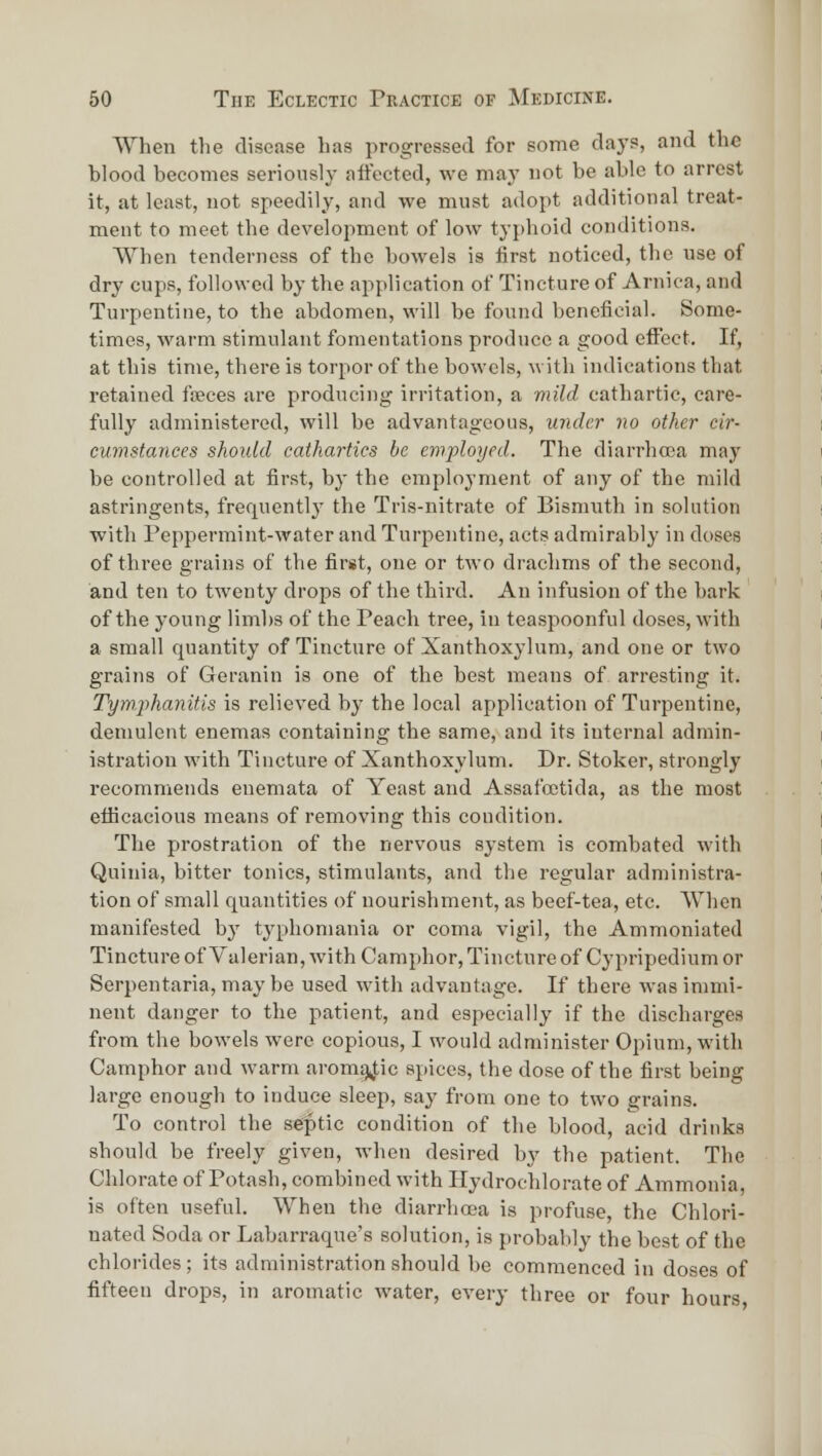 When the disease has progressed for some days, and the hlood becomes seriously aftocted, we may not be able to arrest it, at least, not speedily, and we must adopt additional treat- ment to meet the development of low typhoid conditions. When tenderness of the bowels is first noticed, the use of dry cups, followed by the application of Tincture of Arnica, and Turpentine, to the abdomen, will be found beneficial. Some- times, warm stimulant fomentations produce a good effect. If, at this time, there is torpor of the bowels, with indications that retained foeces are producing irritation, a mild cathartic, care- fully administered, will be advantageous, under no other cir- cumstances shoidd cathartics he employed. The diarrhoea may be controlled at first, by the employment of any of the mild astringents, frequently the Tris-nitrate of Bismuth in solution with Peppermint-water and Turpentine, acts admirably in doses of three grains of the first, one or two drachms of the second, and ten to twenty drops of the third. An infusion of the bark of the young limbs of the Peach tree, in teaspoonful doses, with a small quantity of Tincture of Xanthoxylum, and one or two grains of Geranin is one of the best means of arresting it. Tym.phanitis is relieved by the local application of Turpentine, demulent enemas containing the same, and its internal admin- istration with Tincture of Xanthoxylum. Dr. Stoker, strongly recommends enemata of Yeast and Assafcctida, as the most efficacious means of removing this condition. The prostration of the nervous system is combated with Quinia, bitter tonics, stimulants, and the regular administra- tion of small quantities of nourishment, as beef-tea, etc. When manifested by typhomania or coma vigil, the Ammoniated Tincture of Valerian, with Camphor, Tincture of Cypripedium or Serpentaria, may be used with advantage. If there was immi- nent danger to the patient, and especially if the discharges from the bowels were copious, I would administer Opium, with Camphor and warm aromi)4;ic spices, the dose of the first being large enough to induce sleep, say from one to two grains. To control the septic condition of the blood, acid drinks should be freely given, when desired by the patient. The Chlorate of Potash, combined with Hydrochlorate of Ammonia, is often useful. When the diarrhoea is profuse, the Chlori- nated Soda or Labarraqne's solution, is probably the best of the chlorides; its administration should be commenced in doses of fifteen drops, in aromatic water, every three or four hours