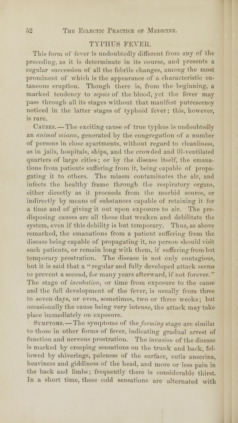 TYrilUS FKVEK. This form of fever is undoubtedly different from any of the preceding, as it is determinate in its course, and presents a regular succession of all the febrile changes, among the most prominent of which is the appearance of a characteristic cu- taneous eruption. Though there is, from the beginning, a marked tendency to sepsis of the blood, vet the fever may pass through all its stages without that manifest putrescency noticed in the latter stages of typhoid fever; this, however, is rare. Causes. — The exciting cause of true typhus is undoubtedly an animal miasm, generated by the congregation of a number of persons in close apartments, without regard to cleanliness, as in jails, liospitals, ships, and the crowded and ill-ventilated quarters of large cities; or by the disease itself, the emana- tions from patients suffering from it, being capable of propa- gating it to others. The miasm contaminates the air, and infects the healthy frame tlirough tlie resjiiratory organs, either directly as it proceeds from the morbid source, or indirectly by moans of substances capable of retaining it for a time and of giving it out upon exjiosure to air. The jire- disposing causes are all those that weaken and debilitate the system, even if this debility is but temporary. Thus, as above remarked, the emanations from a patient suffering from the disease being capable of propagating it, no person should visit such patients, or remain long with them, if suffering from but temporary prostration. The disease is not only contagious, but it is said that a  regular and full}' developed attack seems to prevent a second, for many years afterward, if not forever. The stage of ivcubatiovi, or time from exposure to the cause and the full development of the fever, is usually from three to seven days, or even, sometimes, two or three weeks; but occasionally the cause being very intense, the attack may take place immediately on exposure. Symptoms. — The symptoms of the forming stage are similar to those in other forms of fever, indicating gradual arrest of function and nervous prostration. The invasion of tlie disease is marked by creeping sensations on the trunk and back, fol- lowed by shiverings, paleness of the surface, cutis anserina, heaviness and giddiness of the head, and more or less pain in the back and limbs; frequently there is considerable thirst. In a short time, these cold sensations arc alternated with