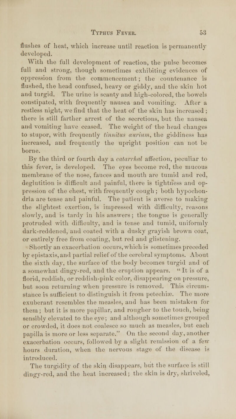 flushes of heat, wliich iucrease until reaction is permanently developed. With the full development of reaction, the pulse becomes full and strong, though sometimes exhibiting evidences of oppression from the commencement; the countenance is flushed, the head confused, heavy or giddy, and the skin hot and turgid. The urine is scanty and high-colored, the bowels constipated, with frequently nausea and vomiting. After a restless night, we find that the heat of the skin has increased ; there is still farther arrest of the secretions, but the nausea and vomiting have ceased. The weight of the head changes to stupor, with frequently tinnitus atirium, the giddiness has increased, and frequently the upright position can not be borne. By the third or fourth day a catarrhal ati'ection, peculiar to this fever, is developed. The eyes become red, the mucous membrane of the nose, fauces and mouth are tumid and red, deglutition is difiicult and painful, there is tightness and op- pression of the chest, with frequently cough ; both hypochon- dria are tense and painful. The patient is averse to making the slightest exertion, is impressed with difliculty, reasons slowly, and is tardy in his answers; the tongue is generally protruded with difficulty, and is tense and tumid, uniformly dark-reddened, and coated with a dusky grayish brown coat, or entirely free from coating, but red and glistening. Shortly an exacerbation occurs, which is sometimes preceded by epistaxis,an(l partial relief of the cerebral symptoms. About the sixth day, the surface of the body becomes turgid and of a somewhat dingy-red, and the eruption appears.  It is of a florid, reddish, or reddish-pink color, disappearing on pressure, but soon returning when pressure is removed. This circum- stance is sufiicient to distinguish it from petechiffi. The more exuberant resembles the measles, and has been mistaken for them ; but it is more papillar, and rougher to the touch, being sensibly elevated to the eye; and although sometimes grouped or crowded, it does not coalesce so much as measles, but each papilla is more or less separate. On the second day, another exacerbation occurs, followed by a slight remission of a few hours duration, when the nervous stage of the disease is introduced. The turgidity of the skin disappears, but the surface is still dingy-red, and the heat increased; tlie skin is dry, shriveled,