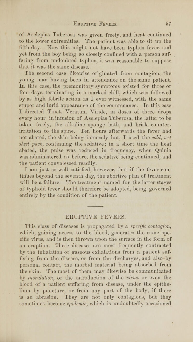 of Asclcpias Tuberosa was given freely, and heat continued to the lower extremities. The patient was able to sit up the fifth day. Now this might not have been typhus fever, and yet from the ho}' being so closely confined with a person suf- fering from undoubted typhus, it was reasonable to suppose that it was the same disease. The second case likewise originated from contagion, the young man having been in attendance on the same patient. In this case, the premonitory symptoms existed for three or four days, terminating in a marked chill, which was followed by as high febrile action as I ever witnessed, with the same stupor and lurid appearance of the countenance. In this case I directed Tinct. Veratum Viride, in doses of three drops every hour in infusion of Asclepias Tuberosa, the latter to be taken freely, the alkaline sponge bath, and brisk counter- irritation to the spine. Ten hours afterwards the fever had not abated, the skin being intensely hot, I used the cold, ivet sheet pack, continuing the sedative; in a short time the heat abated, the pulse was reduced in frequency, when Quinia was administered as before, the sedative being continued, and the patient convalesced readily. I am just as well satisfied, however, that if the fever con- tinues beyond the seventh day, the abortive plan of treatment will be a failure. The treatment named for the latter stages of typhoid fever should therefore be adopted, being governed entirely by the condition of the patient. ERUPTIA^E FEVERS. This class of diseases is propagated by a specific contagion, which, gaining access to the blood, generates the same spe- cific virus, and is then thrown upon the surface in the form of an eruption. These diseases are most frequently contracted by the inhalation of gaseous exhalations from a patient suf- fering from the disease, or from the discharges, and also by personal contact, the morbid material being absorbed from the skin. The most of them may likewise he communicated by inoculation, or the introduction of the virus, or even the blood of a patient sufiering fi-ora disease, under the epithe- lium by puncture, or from any part of the body, if there is an abrasion. They arc not only contagious, but they sometimes become epidemic, which is undoubtedly occasioned