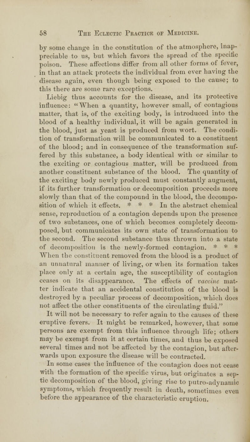 by some change in the constitution of the iitmosplicre, inap- preciable to us, but which favors the spread of the specific poison. These aflections difi'er from all other forms of fever, in that an attack protects the individual from ever having the disease again, even though being exposed to the cause; to this there are some rare exceptions. Liebig thus accounts for the disease, and its protective influence: When a quantity, however small, of contagious matter, that is, of the exciting body, is introduced into the blood of a healthy individual, it will be again generated in the blood, just as yeast is produced from wort. The condi- tion of transformation will be communicated to a constituent of the blood; and in consequence of the transformation suf- fered by this substance, a body identical with or similar to the exciting or contagious matter, will be produced from another constituent substance of the blood. The quantity of the exciting body newly produced must constantly augment, if its further transformation or decomposition proceeds more slowly than that of the compound in the blood, the decompo- sition of which it effects. * * * J,i the abstract chemical sense, reproduction of a contagion depends upion tlie presence of two substances, one of which becomes completely decom- posed, but communicates its own state of transformation to the second. The second substance thus thrown into a state of decomposition is the newly-formed contagion. * * * When the constituent removed from the blood is a product of an unnatural manner of living, or when its formation takes place only at a certain age, the susceptibility of contagion ceases on its disappearance. The effects of vaccine mat- ter indicate that an accidental constitution of the blood is destroyed by a peculiar process of decomposition, which does not affect the other constituents of the circulating fluid. It will not be necessary to refer again to the causes of these eruptive fevers. It might be remarked, however, that some persons are exempt from this influence through life; others may be exempt from it at certain times, and thus be exposed several times and not be affected by the contagion, but after- wards upon exposure the disease will be contracted. In some cases the influence of the contagion does not cease with the formation of the specific virus, but orio'inatcs a sep- tic decomposition of the blood, giving rise to putro-adynamic symptoms, which frequently result in death, sometimes even before the appearance of the characteristic eruption.