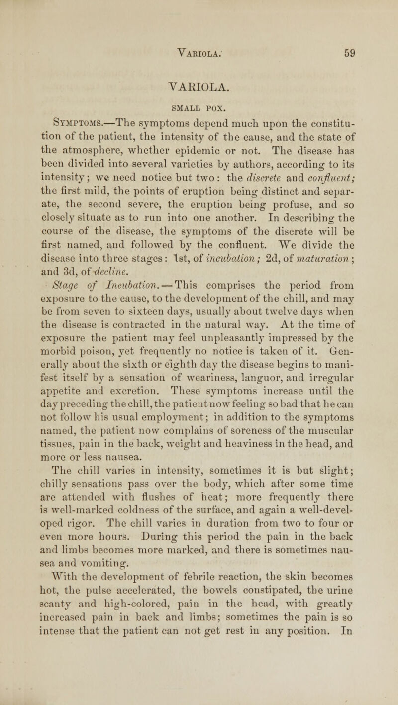 VARIOLA. SMALL POX. Symptoms.—The symptoms depeud much upon the constitu- tion of the patient, the intensity of the cause, and the state of the atmosphere, whether epidemic or not. The disease has been divided into several varieties by authors, according to its intensity; we need notice but two: the discrete b-uA. confluent; the first mild, the points of eruption being distinct and separ- ate, the second severe, the eruption being profuse, and so closely situate as to run into one another. In describing the course of the disease, the symptoms of the discrete will be first named, and followed by the confluent. We divide the disease into three stages: 1st, of incubation; 2d, of maturation; and 3d, oi decline. Stage of Incubation. — This comprises the period from exposure to the cause, to the development of the chill, and may be from seven to sixteen days, usually about twelve days when the disease is contracted in the natural way. At the time of exposure the patient may feel unpleasantly impressed by the morbid poison, yet frequently no notice is taken of it. Gen- erally about the sixth or eighth day the disease begins to mani- fest itself by a sensation of weariness, languor, and irregular appetite and excretion. These symptoms increase until the day preceding the chill, the patient now feeling so bad that he can not follow his usual employment; in addition to the symptoms named, the patient now complains of soreness of the muscular tissues, pain in the back, weight and heaviness in the head, and more or less nausea. The chill varies in intensity, sometimes it is but slight; chilly sensations pass over the bod^^ which after some time are attended with flushes of heat; more frequently there is well-marked coldness of tlie surface, and again a well-devel- oped rigor. The chill varies in duration from two to four or even more hours. During this period the pain in the back and limbs becomes more marked, and there is sometimes nau- sea and vomiting. With the development of febrile reaction, the skin becomes hot, the pulse accelerated, the bowels constipated, the urine scanty and high-colored, pain in the head, with greatly increased pain in back and limbs; sometimes the pain is so intense that the patient can not get rest in any position. In