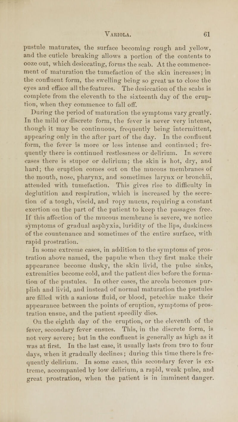 pustule maturates, the surface becoming rough and yellow, and the cuticle breaking allows a portion of the contents to ooze out, which desiccating, forms the scab. At the commence- ment of maturation the tumefaction of the skin increases; in the confluent form, the swelling being so great as to close the eyes and efface ail the features. The desiccation of the scabs is complete from the eleventh to the sixteenth day of the erup- tion, when they commence to fall off. During the period of maturation the symptoms vary greatly. In the mild or discrete form, the fever is never very intense, thougli it may be continuous, frequently being intermittent, appearing only in the after jjart of the day. In the confluent form, the fever is more or less intense and continued; fre- quently there is continued restlessness or delirium. In severe cases there is stupor or delirium; the skin is hot, dry, and hard; tlie eruption comes out on the mucous membranes of the mouth, nose, pharynx, and sometimes larynx or bronehii, attended with tumefaction. This gives rise to difficulty in deglutition and respiration, which is increased by the secre- tion of a tough, viscid, and ropy mucus, requiring a constant exertion on the part of the patient to keep the passages free. If this affection of the mucous membrane is severe, we notice symptoms of gradual asphyxia, luridity of the lips, duskiness of the countenance and sometimes of the entire surface, with rapid prostration. In some extreme cases, in addition to the symptoms of pros- tration above named, the papulre when they first make their appearance become dusky, the skin livid, the pulse sinks, extremities become cold, and the patient dies before the forma- tion of the pustules. In other cases, the areola becomes pur- plish and livid, and instead of normal maturation the pustules are filled with a sanious fluid, or blood, petechiic make their appearance between the points of eruption, symptoms of pros- tration ensue, and tlie patient speedily dies. On the eighth day of the eruption, or the eleventh of the fever, secondary fever ensues. This, in the discrete form, is not very severe; but in the confluent is generally as high as it was at first. In the last case, it usually lasts from two to four days, when it gradually declines ; during this time there is fre- quently delirium. In some cases, this secondary fever is ex- treme, accompanied by low delirium, a rapid, weak pulse, and great prostration, when the patient is in imminent danger.