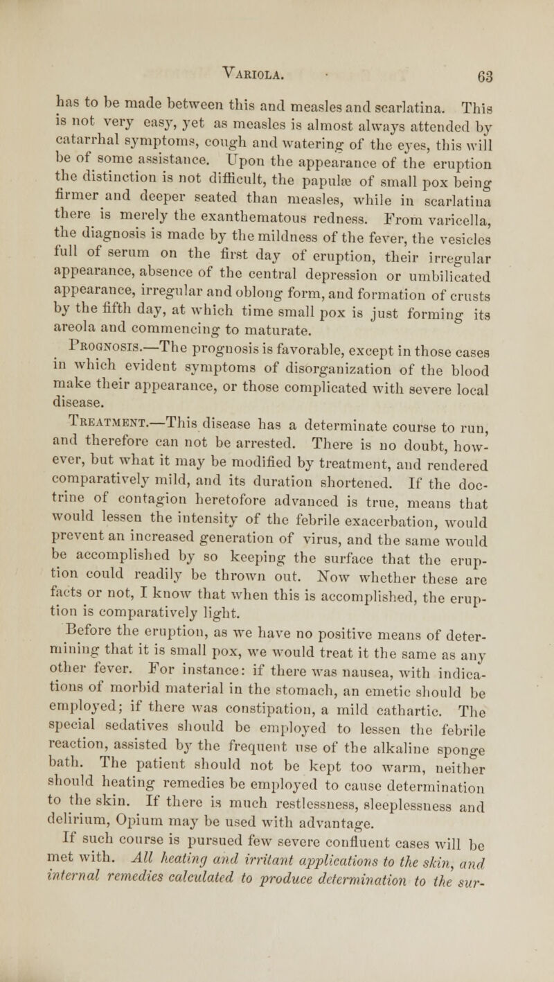 has to be made between this and measles and scarlatina. This IS not very easy, yet as measles is almost always attended by catarrhal symptoms, cough and watering of the eyes, this will be of some assistance. Upon the appearance of the eruption the distinction is not difficult, the papulaj of small pox being firmer and deeper seated than measles, while in scarlatina there is merely the exanthematous redness. From varicella, the diagnosis is made by the mildness of the fever, the vesicles full of serum on the first day of eruption, their irregular appearance, absence of the central depression or umbilicated appearance, irregular and oblong form, and formation of crusts by the fifth day, at which time small pox is just forming its areola and commencing to maturate. Prognosis.—The prognosis is favorable, except in those cases in which evident symptoms of disorganization of the blood niake their appearance, or those complicated with severe local disease. Treatment.—This disease has a determinate course to run, and therefore can not be arrested. There is no doubt, how- ever, but what it may be modified by treatment, and rendered comparatively mild, and its duration shortened. If the doc- trine of contagion heretofore advanced is true, means that would lessen the intensity of the febrile exacerbation, would prevent an increased generation of virus, and the same would be accomplished by so keeping the surface that the erup- tion could readily be thrown out. Now whether these are facts or not, I know that when this is accomplished, the erup- tion is comparatively light. Before the eruption, as we have no positive means of deter- mining that it is small pox, we would treat it the same as any other fever. For instance: if there was nausea, with indica- tions of morbid material in the stomach, an emetic should be employed; if there was constipation, a mild cathartic. The special sedatives should be employed to lessen the febrile reaction, assisted by the frequent use of the alkaline sponge bath. The patient should not be kept too warm, neither should heating remedies be employed to cause determination to the skin. If there is much restlessness, sleeplessness and delirium. Opium may be used with advantage. If such course is pursued few severe confluent cases will be met with. All heating and irritant applications to the skin, and internal remedies calculated to produce dcfermination to the sur-