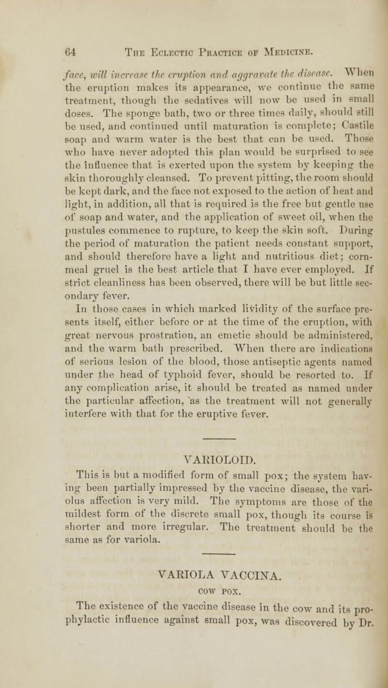 face, will increase the cniption and. aggravate the disease. Wlieii the eruption makes its appearance, wo continue the same treatment, though the sedatives will now be used in small doses. The sponge hath, two or three times daily, should still be used, and continued until maturation is complete; Castile soap and warm water is the best that can be used. Those who have never adopted this plan would be surprised to see the influence that is exerted upon the system by keeping the skin thoroughly cleansed. To prevent pitting, the room should be kept dark, and the face not exposed to the action of heat and light, in addition, all that is required is the free but gentle use of soap and water, and the apiilication of sweet oil, when the pustules commence to rupture, to keep the skin soft. During the period of maturation the patient needs constant support, and should therefore have a light and nutritious diet; corn- meal gruel is the best article that I have ever employed. If strict cleanliness has been observed, there will be but little sec- ondary fever. In those cases in which marked lividity of the surface pre- sents itself, either before or at the time of the eruption, with great nervous prostration, an emetic should be administered, and the warm bath prescribed. When there are indications of serious lesion of the blood, those antiseptic agents named under the head of typhoid fever, should be resorted to. If any complication arise, it should be treated as named under the particular affection, 'as the treatment will not generally interfere with that for the eruptive fever. VAEIOLOIT). This is but a modified form of small pox; the system hav- ing been partially impressed by the vaccine disease, the vari- olas affection is very mild. The symptoms arc those of the mildest form of the discrete small pox, though its course is shorter and more irregular. The treatment should be the same as for variola. VARIOLA VACCINA. cow POX. The existence of the vaccine disease in the cow and its pro- phylactic influence against small pox, was discovered by Dr.