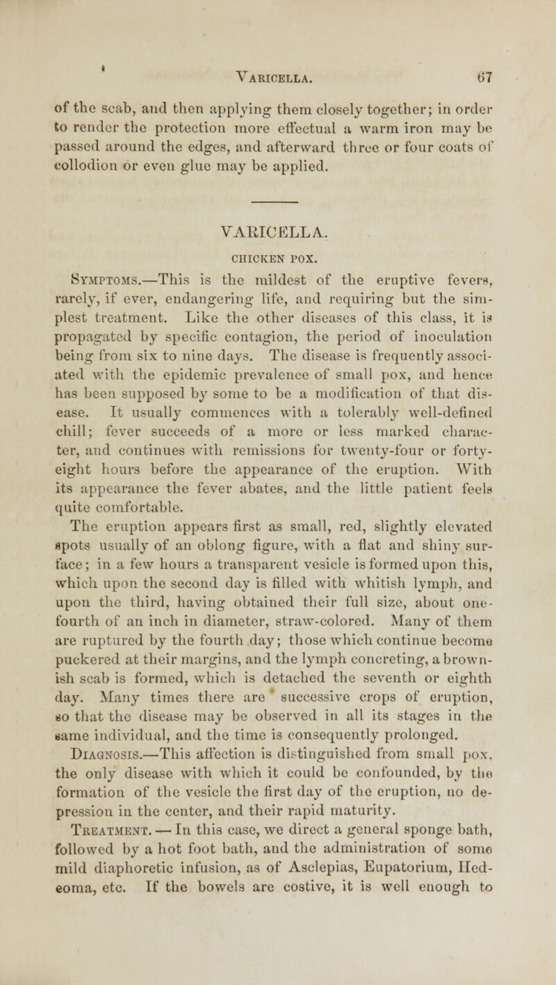 of the scab, and then applying them closely together; in order to render the protection more effectual a warm iron may be passed around the edges, and afterward three or four coats of collodion or even glue may be applied. VARICELLA. CHICKEN I'OX. Symptom.s.—This is the mildest of the eruptive fevern, rarely, if ever, endangering life, and requiring but the sim- plest treatment. Like the other diseases of this class, it i? propagated by specific contagion, the period of inoculation being from six to nine days. The disease is frequently associ- ated with the epidemic prevalence of small po.K, and hence has been supposed by some to be a modification of that dir!- ease. It usually commences with a tolerably well-defined chill; fever succeeds of a more or less marked charac- ter, and continues with remissions for twenty-four or forty- eight hours before the appearance of the eruption. With its appearance the fever abates, and the little patient feels quite comfortable. The eruption appears first as small, red, slightly elevated spots usually of an oblong figure, with a flat and shiny sur- face; in a few hours a transparent vesicle is formed upon this, which upon the second day is filled with wliitish lymjih, and upon the third, having obtained their full size, about one- fourth of au iuch in diameter, straw-colored. Many of them are ruptured by the fourth day; those which continue become puckered at their margins, and the lymph concreting, a brown- ish scab is formed, which is detached the seventh or eighth day. Many times there are ' successive crops of eruption, 80 that the disease may be observed in all its stages in tlio same individual, and the time is consequently prolonged. Diagnosis.—This affection is distinguished from small jiox. the only disease with which it could be confounded, by the formation of the vesicle the first day of the eruption, no de- pression in the center, and their rapid maturity. Treatment. — In this case, wo direct a general sponge bath, followed by a hot foot bath, and the administration of some mild diaphoretic infusion, as of Asclepias, Eupatorium, Iled- eoma, etc. If the bowels are costive, it is well enough to